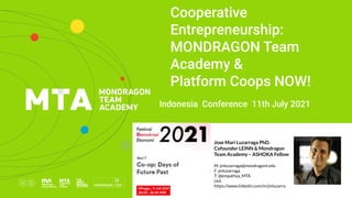  
 
 
Cooperative
Entrepreneurship:
MONDRAGON Team
Academy &
Platform Coops NOW!
Indonesia Conference 11th July 2021
Jose Mari Luzarraga PhD.
Cofounder LEINN & Mondragon
Team Academy – ASHOKA Fellow
M: jmluzarraga@mondragont.edu
F: jmluzarraga
T: @empathya_MTA
Lkd:
https://www.linkedin.com/in/jmluzarrag
a/
 
