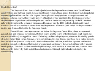 Read this Article!
The Supreme Court has exclusive jurisdiction in disputes between courts of the different
court systems and between courts located in different regions. It can annul decisions of high (appellate)
courts on points of law, not fact. On request, it can give advisory opinions to the government and
guidance to lower courts. However, its powers of judicial review are limited to decisions on whether
administrative regulations and local regulations conform to the laws as passed by the DPR. Another
reform to strengthen the system of cheques and balances was the 2004 shift of administrative and
financial control over the lower courts from the Department of Justice (now called the Department of
Justice and Human Rights) to the Supreme Court.
Four different court systems operate below the Supreme Court. First, there are courts of
general civil and criminal jurisdiction. District courts are the courts of first instance. High courts (at
the provincial level) are appellate courts. Following the Dutch legal system, cases are decided by panels
of judges rather than juries. Sources of law on which parties to a dispute may base their claims include:
international law (to date rarely used); modern Indonesian civil law, which has replaced but is often
rooted in colonial-era Roman-Dutch civil law; and adat (customary) law, which differs widely among
ethnic groups. The court system remains highly corrupt, with verdicts in both civil and criminal cases
influenced by bribery by both plaintiffs and defendants. Although judicial reform is the key to
consolidating
 