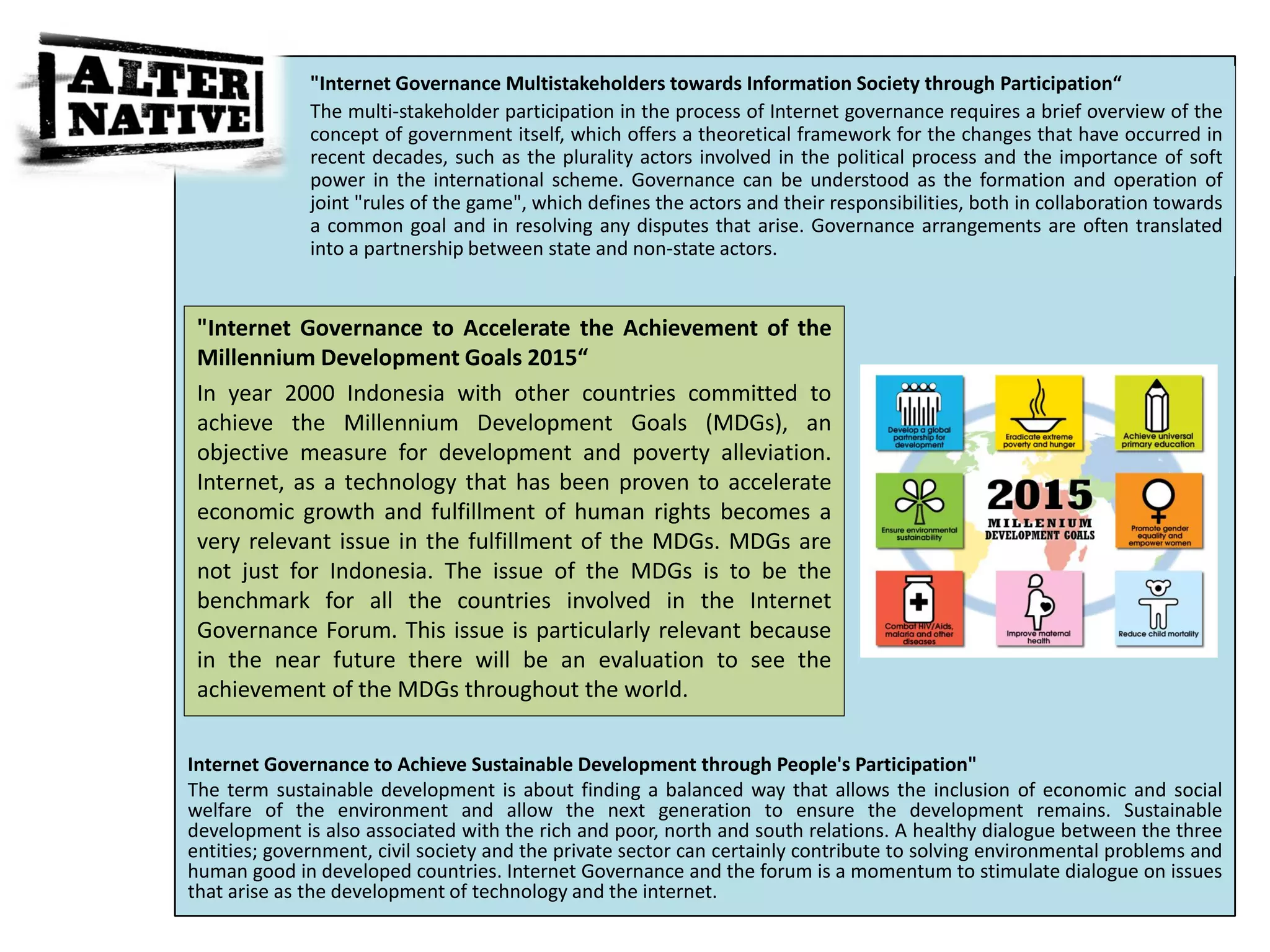 "Internet Governance Multistakeholders towards Information Society through Participation“
              The multi-stakeholder participation in the process of Internet governance requires a brief overview of the
              concept of government itself, which offers a theoretical framework for the changes that have occurred in
              recent decades, such as the plurality actors involved in the political process and the importance of soft
              power in the international scheme. Governance can be understood as the formation and operation of
              joint "rules of the game", which defines the actors and their responsibilities, both in collaboration towards
              a common goal and in resolving any disputes that arise. Governance arrangements are often translated
              into a partnership between state and non-state actors.


 "Internet Governance to Accelerate the Achievement of the
 Millennium Development Goals 2015“
 In year 2000 Indonesia with other countries committed to
 achieve the Millennium Development Goals (MDGs), an
 objective measure for development and poverty alleviation.
 Internet, as a technology that has been proven to accelerate
 economic growth and fulfillment of human rights becomes a
 very relevant issue in the fulfillment of the MDGs. MDGs are
 not just for Indonesia. The issue of the MDGs is to be the
 benchmark for all the countries involved in the Internet
 Governance Forum. This issue is particularly relevant because
 in the near future there will be an evaluation to see the
“achievement of the MDGs throughout the world.


Internet Governance to Achieve Sustainable Development through People's Participation"
The term sustainable development is about finding a balanced way that allows the inclusion of economic and social
welfare of the environment and allow the next generation to ensure the development remains. Sustainable
development is also associated with the rich and poor, north and south relations. A healthy dialogue between the three
entities; government, civil society and the private sector can certainly contribute to solving environmental problems and
human good in developed countries. Internet Governance and the forum is a momentum to stimulate dialogue on issues
that arise as the development of technology and the internet.
 