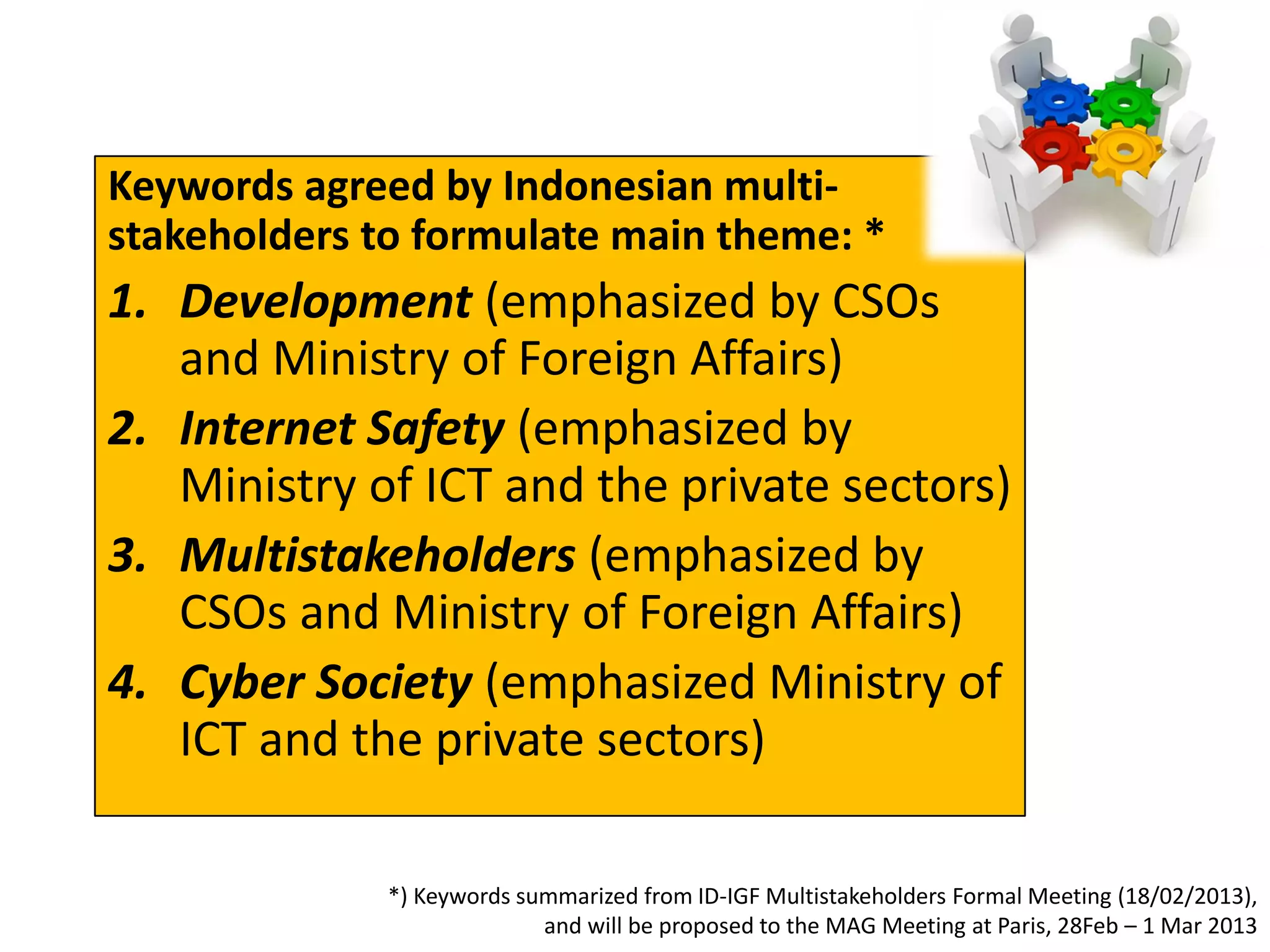 Keywords agreed by Indonesian multi-
stakeholders to formulate main theme: *
1. Development (emphasized by CSOs
   and Ministry of Foreign Affairs)
2. Internet Safety (emphasized by
   Ministry of ICT and the private sectors)
3. Multistakeholders (emphasized by
   CSOs and Ministry of Foreign Affairs)
4. Cyber Society (emphasized Ministry of
   ICT and the private sectors)

              *) Keywords summarized from ID-IGF Multistakeholders Formal Meeting (18/02/2013),
                            and will be proposed to the MAG Meeting at Paris, 28Feb – 1 Mar 2013
 