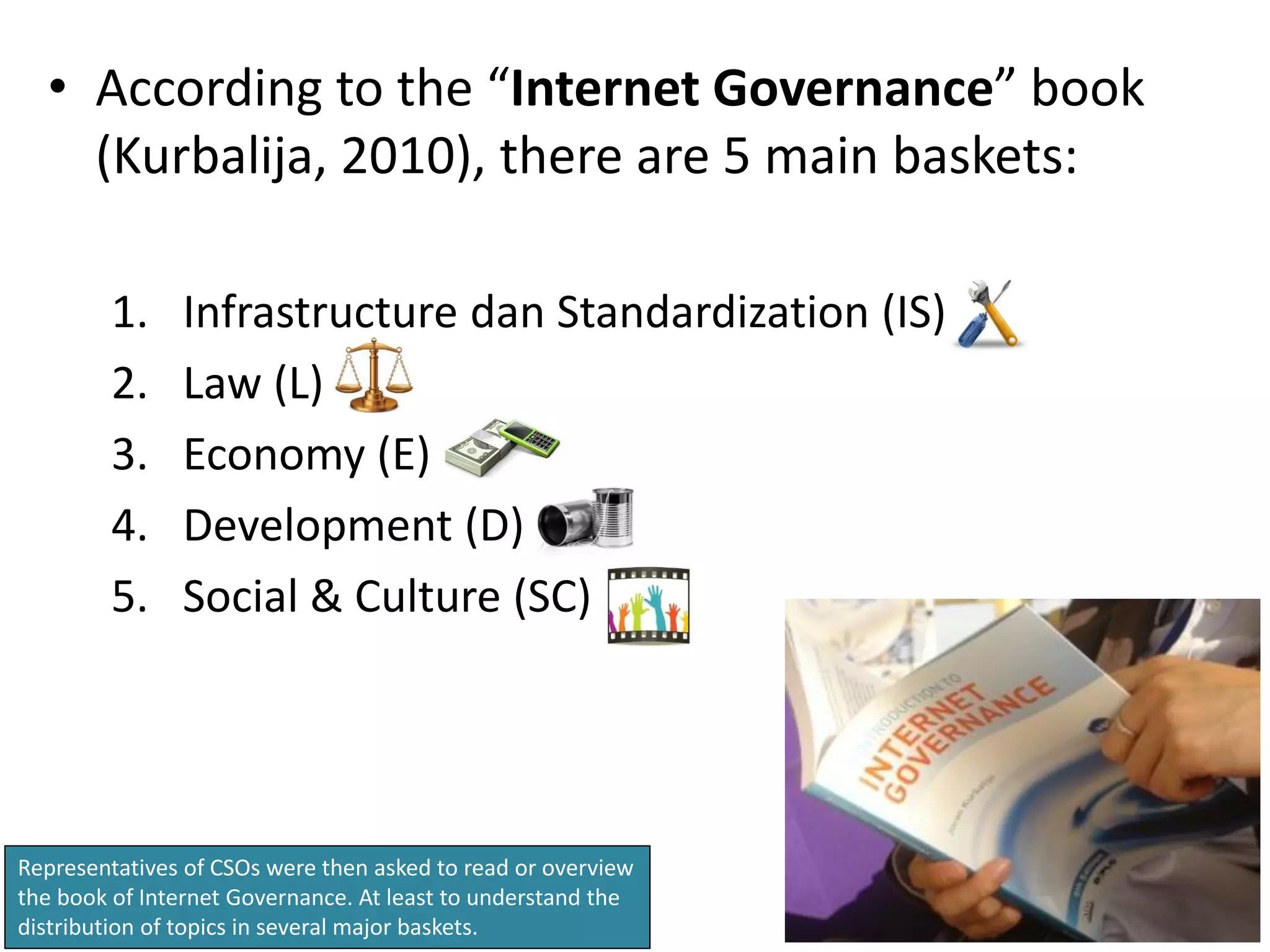 • According to the “Internet Governance” book
    (Kurbalija, 2010), there are 5 main baskets:

        1.     Infrastructure dan Standardization (IS)
        2.     Law (L)
        3.     Economy (E)
        4.     Development (D)
        5.     Social & Culture (SC)




Representatives of CSOs were then asked to read or overview
the book of Internet Governance. At least to understand the
distribution of topics in several major baskets.
 