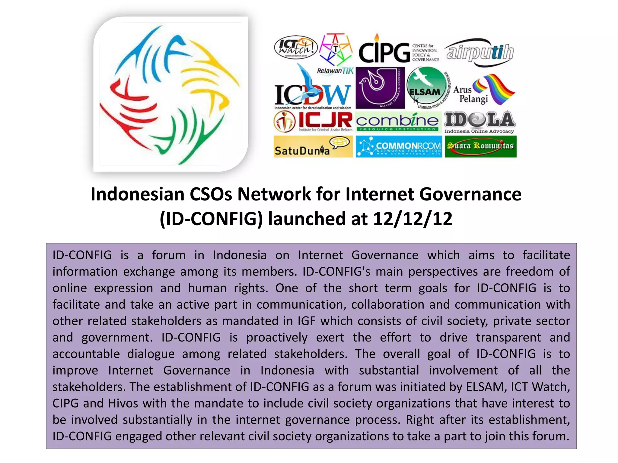 Indonesian CSOs Network for Internet Governance
             (ID-CONFIG) launched at 12/12/12
ID-CONFIG is a forum in Indonesia on Internet Governance which aims to facilitate
information exchange among its members. ID-CONFIG's main perspectives are freedom of
online expression and human rights. One of the short term goals for ID-CONFIG is to
facilitate and take an active part in communication, collaboration and communication with
other related stakeholders as mandated in IGF which consists of civil society, private sector
and government. ID-CONFIG is proactively exert the effort to drive transparent and
accountable dialogue among related stakeholders. The overall goal of ID-CONFIG is to
improve Internet Governance in Indonesia with substantial involvement of all the
stakeholders. The establishment of ID-CONFIG as a forum was initiated by ELSAM, ICT Watch,
CIPG and Hivos with the mandate to include civil society organizations that have interest to
be involved substantially in the internet governance process. Right after its establishment,
ID-CONFIG engaged other relevant civil society organizations to take a part to join this forum.
 