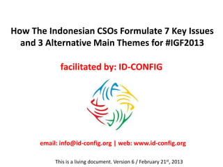 How The Indonesian Civil Society Organizations (CSOs)
Formulate 7 Key Issues and 3 Alternative Main Themes
                    for #IGF2013

                       facilitated by: ID-CONFIG




       email: info@id-config.org | web: www.id-config.org

            This is a living document. Version 6 / February 21st, 2013
 