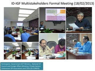 ID-IGF Multistakeholders Formal Meeting (18/02/2013)




Participants: Government (ICT Ministry , National ICT
Council and Foreign Affairs Ministry), Private Sectors
(Indonesian ISP Association) and CSOs (ID-CONFIG)
 