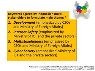 Keywords agreed by Indonesian multi-
stakeholders to formulate main theme: *
1. Development (emphasized by CSOs
   and Ministry of Foreign Affairs)
2. Internet Safety (emphasized by
   Ministry of ICT and the private sectors)
3. Multistakeholders (emphasized by
   CSOs and Ministry of Foreign Affairs)
4. Cyber Society (emphasized Ministry of
   ICT and the private sectors)

              *) Keywords summarized from ID-IGF Multistakeholders Formal Meeting (18/02/2013),
                            and will be proposed to the MAG Meeting at Paris, 28Feb – 1 Mar 2013
 