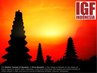 The Mother Temple of Besakih, or Pura Besakih, in the village of Besakih on the slopes of
Mount Agung in eastern Bali, Indonesia, is the most important, the largest and holiest temple of
Hindu religion in Bali, and one of a series of Balinese temples. (Source: Wikipedia)
 
