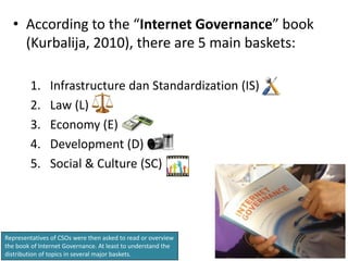 • According to the “Internet Governance” book
    (Kurbalija, 2010), there are 5 main baskets:

        1.     Infrastructure dan Standardization (IS)
        2.     Law (L)
        3.     Economy (E)
        4.     Development (D)
        5.     Social & Culture (SC)




Representatives of CSOs were then asked to read or overview
the book of Internet Governance. At least to understand the
distribution of topics in several major baskets.
 