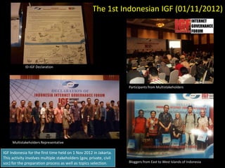 The 1st Indonesian IGF (01/11/2012)




             ID-IGF Declaration




                                                                    Participants from Multistakeholders




     Multistakeholders Representative

IGF Indonesia for the first time held on 1 Nov 2012 in Jakarta.
This activity involves multiple stakeholders (gov, private, civil
soc) for the preparation process as well as topics selection.       Bloggers from East to West Islands of Indonesia
 