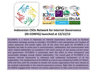 Indonesian CSOs Network for Internet Governance
             (ID-CONFIG) launched at 12/12/12
ID-CONFIG is a forum in Indonesia on Internet Governance which aims to facilitate
information exchange among its members. ID-CONFIG's main perspectives are freedom of
online expression and human rights. One of the short term goals for ID-CONFIG is to
facilitate and take an active part in communication, collaboration and communication with
other related stakeholders as mandated in IGF which consists of civil society, private sector
and government. ID-CONFIG is proactively exert the effort to drive transparent and
accountable dialogue among related stakeholders. The overall goal of ID-CONFIG is to
improve Internet Governance in Indonesia with substantial involvement of all the
stakeholders. The establishment of ID-CONFIG as a forum was initiated by ELSAM, ICT Watch,
CIPG and Hivos with the mandate to include civil society organizations that have interest to
be involved substantially in the internet governance process. Right after its establishment,
ID-CONFIG engaged other relevant civil society organizations to take a part to join this forum.
 