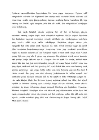 Soekarno memproklamirkan kemerdekaan kini harus pupus harapannya. Egoisme telah
mengalahkan sosialisme dan kapitalisme telah meninju telak sosialisme beserta soekarno dan
orang-orang sosialis yang lainnya.soekarno tumbang sosialisme hancur kapitalisme lah yang
menang dan berdiri tegak mengatur pola fikir elit politik dan menyebabkan kesenjangan
sosial di Indonesia.
Lalu masih hidupkah cita-cita sosialisme hari ini? hari ini berbicara cita-cita
sosialisme memang sangan utopis untuk diwujudkan.bagaimana tidak?p engaruh liberalisme
dan kapitalisme membuat masyarakat menjadi individualis dan membanggakan harta-harta
yang mereka miliki tanpa melihat sekelilingnya. Kapitalisme dengan misinya yaitu
mengambil hak milik umum untuk dijadikan hak milik pribadi membuat negeri ini seperti
tidak merasakan kemerdekaanya,hanya orang-orang besar yang menikmati kemerdekaan
negeri ini. Seakan kemerdekaan dan kekayaan negeri ini tidak untuk rakyat kecil. Contoh
gunung biji emas yang ada di papua yang seharusnya bisa dinikamti seluruh rakyat indonesia
kini nyatanya hanya dinikmati oleh PT Freeport dan elit politik kita sendiri, padahal nenek
kakek kita kan juga ikut memperjuangkan republik ini kenapa hanya segelintir orang saja
yang dapat menikmati hasil dari graseberg itu? nenek-kakek kita sama sama berjuang untuk
generasi penerusnya tapi kenapa ketika sudah sama-sama berjuang yang satu bisa tidur di
rumah mewah dan yang satu tidur dikolong jembatan.tentu ini adalah dampak dari
kapitalisme pasca Indonesia merdeka dan hal hal seperti ini tentu bertentangan dengan cita-
cita mulia Gadjah Mada dan Soekarno tentang sosialisme.padahal jika dilihat dari sejarah
republik ini indonesia memang dekat kaitannya dengan cita-cita sosialisme, namun cita-cita
sosialisme itu lenyap berbarengan dengan pengaruh liberalisme dan kapitalisme. Fenomena-
fenomena mengenai kesenjangan sosial dan ekonomi yang dipertontonkan secara asyik oleh
media menggambarkan bahwa kita memang jauh dari sosialisme, seakan kita telah putus dari
sejarah cita-cita sosialisme yang telah lama dikumandangkan dengan lantang oleh Gadjah
Mada dan Soekarno.
 