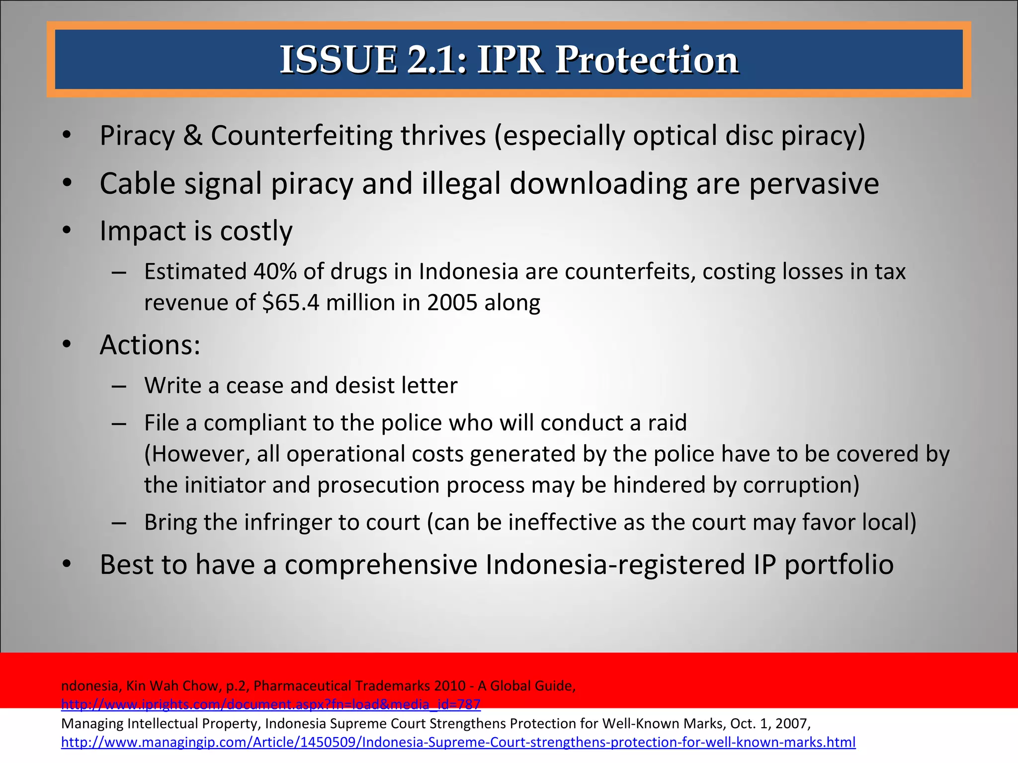 ISSUE 2.1: IPR Protection Piracy & Counterfeiting thrives (especially optical disc piracy) Cable signal piracy and illegal downloading are pervasive  Impact is costly  Estimated 40% of drugs in Indonesia are counterfeits, costing losses in tax revenue of $65.4 million in 2005 along Actions: Write a cease and desist letter File a compliant to the police who will conduct a raid (However, all operational costs generated by the police have to be covered by the initiator and prosecution process may be hindered by corruption) Bring the infringer to court (can be ineffective as the court may favor local)  Best to have a comprehensive Indonesia-registered IP portfolio ndonesia, Kin Wah Chow, p.2, Pharmaceutical Trademarks 2010 - A Global Guide,  http://www.iprights.com/document.aspx?fn=load&media_id=787 Managing Intellectual Property, Indonesia Supreme Court Strengthens Protection for Well-Known Marks, Oct. 1, 2007,  http://www.managingip.com/Article/1450509/Indonesia-Supreme-Court-strengthens-protection-for-well-known-marks.html 