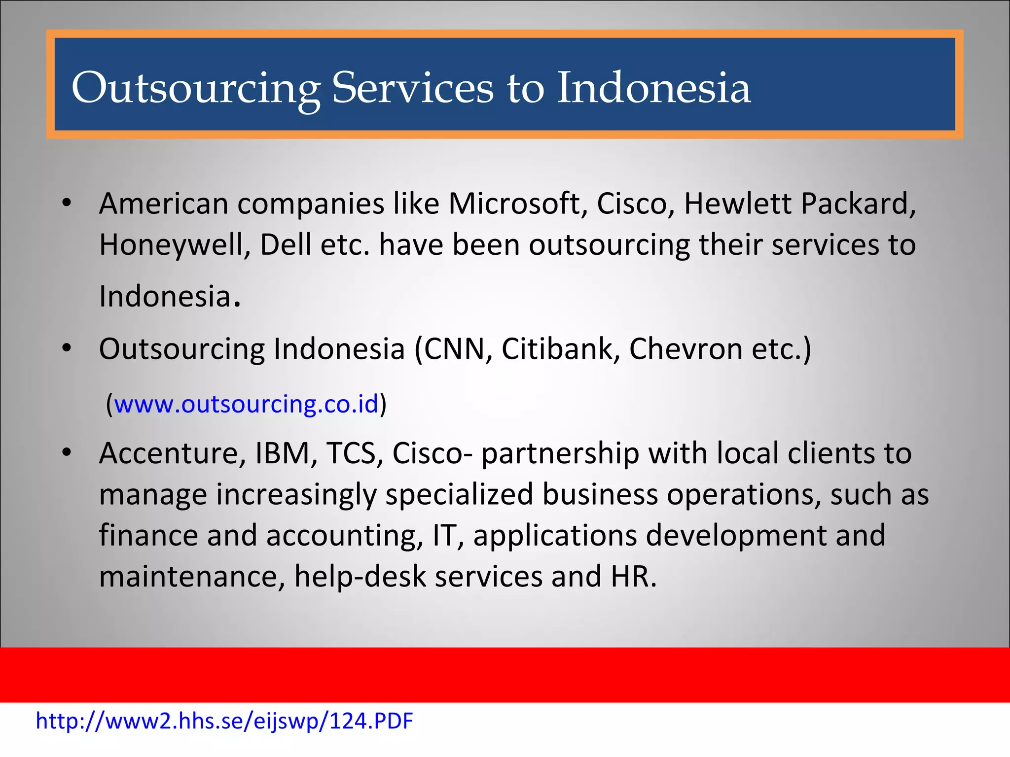 American companies like Microsoft, Cisco, Hewlett Packard, Honeywell, Dell etc. have been outsourcing their services to Indonesia . Outsourcing Indonesia (CNN, Citibank, Chevron etc.) ( www.outsourcing.co.id ) Accenture, IBM, TCS, Cisco- partnership with local clients to manage increasingly specialized business operations, such as finance and accounting, IT, applications development and maintenance, help-desk services and HR. Outsourcing Services to Indonesia http://www2.hhs.se/eijswp/124.PDF 