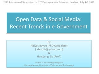 2012 International Symposium on ICT Development in Indonesia, Lombok , July 4-5, 2012




       Open Data & Social Media:
     Recent Trends in e-Government

                                      By
                         Abiyot Bayou (PhD Candidate)
                            ( abiyotb@yahoo.com)
                                       &
                              Hangjung, Zo (Prof.)
                             Global IT Technology Program
                   Korea Advanced Institute of Science and Technology
 