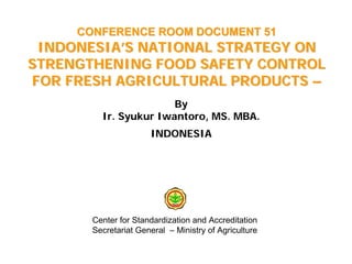 CONFERENCE ROOM DOCUMENT 51
 INDONESIA’S NATIONAL STRATEGY ON
STRENGTHENING FOOD SAFETY CONTROL
FOR FRESH AGRICULTURAL PRODUCTS –
                       By
         Ir. Syukur Iwantoro, MS. MBA.
                      INDONESIA




       Center for Standardization and Accreditation
       Secretariat General – Ministry of Agriculture
 