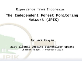Experience from Indonesia:
The Independent Forest Monitoring
          Network (JPIK)




               Zainuri Hasyim

  21st Illegal Logging Stakeholder Update
         Chatham House, 7 February 2013
 