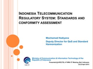 INDONESIA TELECOMMUNICATION
REGULATORY SYSTEM: STANDARDS AND
CONFORMITY ASSESSMENT

Mochamad Hadiyana
Deputy Director for QoS and Standard
Harmonization

Ministry of Communication & Information Technology of the
Republic of Indonesia
Presented @ APECTEL 47 MRA TF Meeting, Bali, Indonesia
22-23 April 2013

 