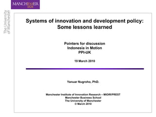 Systems of innovation and development policy:
            Some lessons learned


                     Pointers for discussion
                      Indonesia in Motion
                             PPI-UK

                            19 March 2010




                       Yanuar Nugroho, PhD.



       Manchester Institute of Innovation Research – MIOIR/PREST
                     Manchester Business School
                     The University of Manchester
                               © March 2010
 