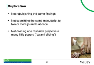26
Duplication
• Not republishing the same findings
• Not submitting the same manuscript to
two or more journals at once
• Not dividing one research project into
many little papers (“salami slicing”)
 