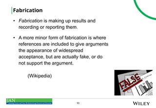 30
Fabrication
• Fabrication is making up results and
recording or reporting them.
• A more minor form of fabrication is where
references are included to give arguments
the appearance of widespread
acceptance, but are actually fake, or do
not support the argument.
(Wikipedia)
 