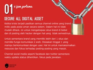01
Ketika  krisis  terjadi  pastikan  semua  channel  online  yang  brand  
miliki  pada  posisi  aman  secara  sistem.  Dalam  hal  ini  tidak  
mudah  dihack.  ini  untuk  mengatisipasi  situs  brand  di  bobol  
dan  di  posting  oleh  hacker  dengan  hal  yang    tidak  semestinya.
secure all digital asset
Untuk  sementara  brand  yang  memiliki  lebih  dari  1  situs  dan  
memiliki  fungsi  komunikasi  2  arah.  Disisakan  tinggal  1  yang  
mampu  berkomunikasi  dengan  user.  Hal  ini  untuk  mamaksimalkan  
resouces  dan  fokus  terhadap  posting-‐‑‒posting  yang  masuk.
Channel  social  media  seperti  facebook  dan  twitter  sementara  
waktu  update  status  dihentikan.  fokus  pada  jawaban.
6 jam pertama
 
