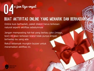 04
Online  kuis  berhadiah,  paket  diskon  harus  terkesan  
natural  seperti  aktiﬁtas  sebelumnya
buat aktifitas online yang menarik dan berhadiah
Jangan  memposting  hal-‐‑‒hal  yang  berbau  joke  (image,  
text)  ini  akan  terkesan  brand  tidak  punya  empati  
terhadap  isu  yang  ada
Rekut  sebanyak  mungkin  buzzer  untuk  
meramaikan  aktiﬁtas  ini.
6 jam tiga-empat
 
