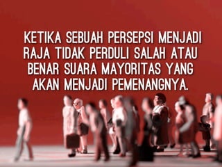 ketika sebuah persepsi menjadi
raja tidak perduli salah atau
benar suara mayoritas yang
akan menjadi pemenangnya.
 
