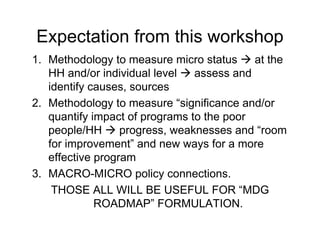 Expectation from this workshop
1. Methodology to measure micro status     at the
   HH and/or individual level   assess and
   identify causes, sources
2. Methodology to measure “significance and/or
   quantify impact of programs to the poor
   people/HH      progress, weaknesses and “room
   for improvement” and new ways for a more
   effective program
3. MACRO-MICRO policy connections.
    THOSE ALL WILL BE USEFUL FOR “MDG
             ROADMAP” FORMULATION.
 