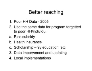 Better reaching
1. Poor HH Data - 2005
2. Use the same data for program targetted
   to poor HH/individu:
a. Rice subsidy
b. Health insurance
c. Scholarship – 9y education, etc
3. Data imporvement and updating
4. Local implementations
 