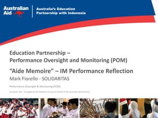 Education Partnership –
Performance Oversight and Monitoring (POM)
Performance Oversight & Monitoring (POM)
“Aide Memoire” – IM Performance Reflection
Mark Fiorello - SOLIDARITAS
Australian Aid – managed by the Palladium Group on behalf of the Australian Government
 