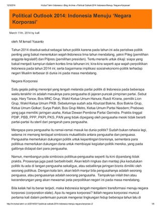 12/3/2014 Hizbut Tahrir Indonesia » Blog Archive » Political Outlook2014: Indonesia Menuju ‘Negara Korporasi’
http://m.hizbut-tahrir.or.id/2014/03/11/political-outlook-2014-indonesia-menuju-negara-korporasi-2/ 1/6
Political Outlook 2014: Indonesia Menuju ‘Negara
Korporasi’
March 11th, 2014 by kafi
oleh: M Ismail Yusanto
Tahun 2014 disebut-sebut sebagai tahun politik karena pada tahun ini ada peristiwa politik
penting yang bakal menentukan wajah Indonesia lima tahun mendatang, yakni Pileg (pemilihan
anggota legislatif) dan Pilpres (pemilihan presiden). Tentu menarik untuk dikaji: siapa yang
bakal menjadi kampiun dalam kontes lima tahunan ini; kira-kira seperti apa wajah perpolitikan
Indonesia pada tahun 2014 ini; serta bagaimana implikasi sosial-ekonomi-politik terhadap
negeri Muslim terbesar di dunia ini pada masa mendatang.
Negara Korporasi
Satu gejala paling menonjol yang tengah melanda partai politik di Indonesia pada beberapa
waktu terakhir ini adalah masuknya para pengusaha di jajaran puncak pimpinan partai. Sebut
saja, Hary Tanoe, Bos MNC Grup, Wakil Ketua Umum Hanura; Rusdi Kirana, pemilik Lion
Grup, Wakil Ketua Umum PKB. Sebelumnya sudah ada Aburizal Bakrie, Bos Bakrie Grup,
Ketua Umum Golkar; Surya Paloh, Bos Grup Metro, Ketua Umum Partai Nasdem; Prabowo
yang juga memiliki jaringan usaha, Ketua Dewan Pembina Partai Gerindra. Praktis tinggal
PDIP, PBB, PPP, PKPI, PKS, PAN yang tidak dipegang oleh pengusaha meski tidak berarti
partai-partai itu steril dari pengaruh para pengusaha.
Mengapa para pengusaha itu ramai-ramai masuk ke dunia politik? Sudah bukan rahasia lagi,
selama ini memang terdapat simbiosis mutualitistis antara pengusaha dan penguasa.
Pengusaha memerlukan dukungan politik untuk kepentingan bisnisnya, sementara para
politikus memerlukan dukungan dana untuk membiayai kegiatan politik mereka, yang pada
galibnya didapat dari para pengusaha.
Namun, membangun pola simbiosis politikus-pengusaha seperti itu kini dipandang tidak
praktis. Prosesnya juga pasti berbelit-belit. Akan lebih ringkas dan mantap jika kedudukan
politik itu ada di tangan pengusaha sekaligus, atau sebaliknya jaringan bisnis dimiliki oleh
seorang politikus. Dengan kata lain, akan lebih manjur bila pengusahanya adalah seorang
penguasa, atau penguasanya adalah seorang pengusaha. Tampaknya inilah tren atau
kecenderungan yang akan mewarnai peta perpolitikan negeri ini pada masa mendatang.
Bila kelak hal itu benar terjadi, maka Indonesia tengah mengalami transformasi menuju negara
korporasi (corporation state). Apa itu negara korporasi? Istilah negara korporasi muncul
pertama kali dalam pertemuan puncak mengenai lingkungan hidup beberapa tahun lalu di
 