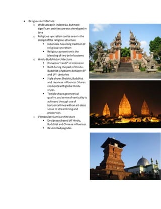  Religiousarchitecture
o WidespreadinIndonesia,butmost
significantarchitecturewasdevelopedin
Java
o Religioussyncretismcanbe seeninthe
designof the religiousstructure
 Indonesiahasalongtraditionof
religioussyncretism
 Religioussyncretismisthe
blendingof twobelief systems
o Hindu-Buddhistarchitecture
 Knownas “candi”in Indonesin
 Builtduringthe park of Hindu-
Buddhistkingdsomsbetween8th
and 14th
centuries
 Style showsShaivist,Buddhist
and Javanese influences.Shares
elementswithglobal Hindu
styles.
 Templeshave geometrical
quality,andsense of verticalityis
achievedthroughuse of
horizontal lineswithanart-deco
sense of streamliningand
proportion.
o VernacularIslamicarchitecture
 Designwasbasedoff Hindu,
BuddhistandChinese influences.
 Resembledpagodas.
 