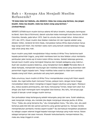Bab 1 - Kenapa Aku Menjadi Muslim
Refusenik?
“Di kelas-kelas hari Sabtuku, aku didoktrin: Kalau kau orang yang beriman, kau jangan
berpikir. Kalau kau berpikir, maka kau bukan orang yang beriman.”
(Irshad Manji)
SEPERTI JUTAAN kaum muslim lainnya selama 40 tahun terakhir, keluargaku berimigrasi
ke Barat. Kami tiba di Richmond, daerah suburban kelas-menengah kota Vancouver, British
Columbia, Kanada, pada tahun 1972. Saat itu umurku baru empat tahun. Antara tahun
1971 dan 1973, ribuan muslim Asia Selatan melarikan diri dari Uganda setelah sang
diktator militer, Jenderal Idi Amin Dada, menyatakan bahwa Afrika diperuntukkan hanya
bagi warga kulit hitam. Dia memberi waktu kami yang berkulit cokelat beberapa minggu
saja untuk pergi atau mati.
Kaum muslim yang telah menghabiskan hidup mereka di Afrika Timur berterima kasih
kepada pemerintah Inggris, yang telah membawa kami ke Asia Selatan untuk membantu
pembuatan jalan kereta api di koloni-koloni Afrika mereka. Setelah beberapa generasi,
banyak kaum muslim yang meningkat hidupnya dan menjadi pedagang yang makmur.
Ayah dan saudara-saudara lelakinya, yang menjalankan bisnis dealer Mercedes-Benz di
dekat Kampala, memperoleh keuntungan dari mobilitas kelas sosial yang diwariskan oleh
pemerintah Inggris kepada kami. Tetapi mobilitas kelas sosial itu tidak kami wariskan
kepada orang kulit hitam, penduduk asli yang kami pekerjakan.
Pada umumnya, kaum muslim di Afrika Timur memperlakukan orang kulit hitam seperti
budak. Aku ingat ketika Ayah memukuli Tomasi, pelayan kami, dengan keras hingga
menyebabkan lebam-lebam mengkilap di bagian-bagian tubuhnya yang legam. Meskipun
aku, kedua saudara perempuanku, dan ibuku menyayangi Tomasi, tetapi kami akan ikut
dihajar jika Ayah memergoki kami mengobati luka-lukanya. Aku tahu, hal serupa juga
terjadi di banyak rumah tangga muslim lainnya.
Dan perbudakan tetap berlangsung setelah keluargaku pergi dari sana. Itulah sebabnya,
saat menginjak remaja, aku menolak jika diajak menjenguk keluarga jauhku di Afrika
Timur. “Kalau aku pergi bersama Ibu,” aku mengingatkan ibuku, “Ibu tahu, kan, aku pasti
bertanya pada bibi-bibi dan paman-pamanmu yang gendut-gendut itu: Kenapa mereka
memperlakukan pembantu mereka seperti budak?” Ibu bermaksud menjadikan perjalanan
itu sebagai ucapan selamat tinggal kepada hubungan keluarga yang mulai menua. Bukan
sebagai kampanye hak asasi manusia. Khawatir keikutsertaanku mempermalukan Ibu,
maka aku tetap tinggal di rumah.
 