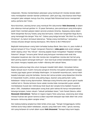 independen. Mereka mendambakan pekerjaan yang membuat diri mereka berada dalam
risiko mendapatkan standar-standar profesional. Lebih jauh lagi, bisa-bisanya botol Pepsi
mengotori jalan setapak menuju Gua Hira, tempat Nabi Muhammad konon memperoleh
wahyu pertama dari Tuhan.
Nora Kevorkian, seorang teman yang membuat film dokumenter Veils Uncovered, di dalam
pita videonya memuat gambar ini: Di pasar Damaskus, para perempuan yang terbungkus
jubah hitam membeli pakaian-dalam seronok produksi Amerika. Sepasang celana-dalam
listrik bergambar Burung Tweety yang bisa bernyanyi. Celana lain bergambar Bugs Bunny
yang memanggil kita dengan “Kiss me”. Celana yang ketiga bernada “We Wish You a Merry
Christmas”, itu belum termasuk baterainya. “Setiap orang membelinya,” penjualnya
merasa antusias dengan barang-barangnya. Who Wants to Be A Millionaire?
Begitulah keterpukauan orang Islam terhadap budaya Barat. Baru-baru ini, para mullah di
banyak tempat di Timur Tengah mengecam Pokemon ( video game anak-anak) sebagai
istilah Jepang untuk “Aku Yahudi”. Seorang pejabat Saudi mengaitkan “Kegilaan terhadap
Pokemon” dengan “rencana jahat Yahudi yang bertujuan memaksa anak-anak kita
melupakan keyakinan dan nilai-nilai mereka dan mengalihkan mereka dari hal-hal yang
lebih penting seperti semangat keilmuan”. Ikon kecil buat simbol ketidakbermoralan—dan
aku bukan mengacu kepada para mullah—dilarang oleh sebuah fatwa.
Sekarang waktunya bagi kita untuk menguak masalah lebih dalam. Kenyataan bahwa
begitu banyak kaum muslim menyukai pengaruh Amerika merupakan penyebab mengapa
mereka juga begitu geram terhadap Washington. Ini bukanlah kecemburuan, namun lebih
kepada hubungan yang tak berbalas. Karena dari semua produk yang dipasarkan Amerika
di masyarakat muslim, produk yang paling bagus, layanan yang paling baik—yaitu
kebebasan—tetap kurang dipromosikan. Beberapa orang Amerika akan garuk-garuk kepala
melihat hal ini. Mereka terheran-heran sebab mereka tidak memperoleh pujian setelah
membebaskan Kuwait dan melindungi Arab Saudi dari senjata kimia Saddam Hussein di
tahun 1991. Disebabkan kebanyakan orang Arab yakin bahwa AS hanya menyelamatkan
keluarga kerajaan, bukan rakyat—“sebuah perbedaan besar,” tulis Fareed Zakaria, editor
Newsweek International. “Bahkan di negara-negara Teluk yang kaya, seseorang akan tetap
merasa frustrasi dan geram karena ia diberi sejumlah kekayaan tapi tidak diberi hak untuk
bersuara—terkurung dalam sangkar emas.”
Dan kadang-kadang sangkarnya tidak terlalu emas juga. “Sangat menggangguku ketika
melihat dunia hidup dalam kebebasan, sesuatu yang tidak kami miliki,” gerutu seorang
istri-yang-tertawan-di-rumah dalam acara Veils Uncovered. “Kenapa hidup kami begitu
 