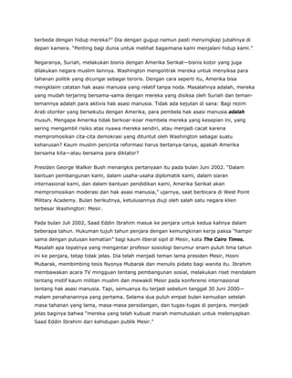 berbeda dengan hidup mereka?” Dia dengan gugup namun pasti menyingkap jubahnya di
depan kamera. “Penting bagi dunia untuk melihat bagaimana kami menjalani hidup kami.”
Negaranya, Suriah, melakukan bisnis dengan Amerika Serikat—bisnis kotor yang juga
dilakukan negara muslim lainnya. Washington mengontrak mereka untuk menyiksa para
tahanan politik yang dicurigai sebagai teroris. Dengan cara seperti itu, Amerika bisa
mengklaim catatan hak asasi manusia yang relatif tanpa noda. Masalahnya adalah, mereka
yang mudah terjaring bersama-sama dengan mereka yang disiksa oleh Suriah dan teman-
temannya adalah para aktivis hak asasi manusia. Tidak ada kejutan di sana: Bagi rezim
Arab otoriter yang bersekutu dengan Amerika, para pembela hak asasi manusia adalah
musuh. Mengapa Amerika tidak berkoar-koar membela mereka yang kesepian ini, yang
sering mengambil risiko atas nyawa mereka sendiri, atau menjadi cacat karena
mempromosikan cita-cita demokrasi yang dituntut oleh Washington sebagai suatu
keharusan? Kaum muslim pencinta reformasi harus bertanya-tanya, apakah Amerika
bersama kita—atau bersama para diktator?
Presiden George Walker Bush menangkis pertanyaan itu pada bulan Juni 2002. “Dalam
bantuan pembangunan kami, dalam usaha-usaha diplomatik kami, dalam siaran
internasional kami, dan dalam bantuan pendidikan kami, Amerika Serikat akan
mempromosikan moderasi dan hak asasi manusia,” ujarnya, saat berbicara di West Point
Military Academy. Bulan berikutnya, ketulusannya diuji oleh salah satu negara klien
terbesar Washington: Mesir.
Pada bulan Juli 2002, Saad Eddin Ibrahim masuk ke penjara untuk kedua kalinya dalam
beberapa tahun. Hukuman tujuh tahun penjara dengan kemungkinan kerja paksa “hampir
sama dengan putusan kematian” bagi kaum liberal sipil di Mesir, kata The Cairo Times.
Masalah apa tepatnya yang mengantar profesor sosiologi berumur enam puluh lima tahun
ini ke penjara, tetap tidak jelas. Dia telah menjadi teman lama presiden Mesir, Hosni
Mubarak, membimbing tesis Nyonya Mubarak dan menulis pidato bagi wanita itu. Ibrahim
membawakan acara TV mingguan tentang pembangunan sosial, melakukan riset mendalam
tentang motif kaum militan muslim dan mewakili Mesir pada konferensi internasional
tentang hak asasi manusia. Tapi, semuanya itu terjadi sebelum tanggal 30 Juni 2000—
malam penahanannya yang pertama. Selama dua puluh empat bulan kemudian setelah
masa tahanan yang lama, masa-masa persidangan, dan tugas-tugas di penjara, menjadi
jelas baginya bahwa “mereka yang telah kubuat marah memutuskan untuk melenyapkan
Saad Eddin Ibrahim dari kehidupan publik Mesir.”
 