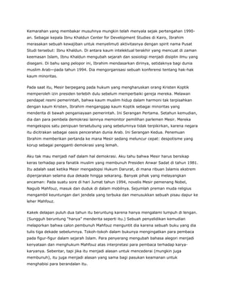 Kemarahan yang membakar musuhnya mungkin telah menyala sejak pertengahan 1990-
an. Sebagai kepala Ibnu Khaldun Center for Development Studies di Kairo, Ibrahim
merasakan sebuah kewajiban untuk menyelimuti aktivitasnya dengan spirit nama Pusat
Studi tersebut: Ibnu Khaldun. Di antara kaum intelektual terakhir yang mencuat di zaman
keemasan Islam, Ibnu Khaldun mengubah sejarah dan sosiologi menjadi disiplin ilmu yang
disegani. Di bahu sang pelopor ini, Ibrahim mendasarkan dirinya, setidaknya bagi dunia
muslim Arab—pada tahun 1994. Dia mengorganisasi sebuah konferensi tentang hak-hak
kaum minoritas.
Pada saat itu, Mesir berpegang pada hukum yang mengharuskan orang Kristen Koptik
memperoleh izin presiden terlebih dulu sebelum memperbaiki gereja mereka. Melawan
pendapat resmi pemerintah, bahwa kaum muslim hidup dalam harmoni tak terpisahkan
dengan kaum Kristen, Ibrahim menganggap kaum Koptik sebagai minoritas yang
menderita di bawah penganiayaan pemerintah. Ini Serangan Pertama. Setahun kemudian,
dia dan para pembela demokrasi lainnya memonitor pemilihan parlemen Mesir. Mereka
mengekspos satu penipuan terselubung yang sebelumnya tidak terpikirkan, karena negara
itu dicitrakan sebagai oasis pencerahan dunia Arab. Ini Serangan Kedua. Penemuan
Ibrahim memberikan pertanda ke mana Mesir sedang meluncur cepat: despotisme yang
korup sebagai pengganti demokrasi yang lemah.
Aku tak mau menjadi naif dalam hal demokrasi. Aku tahu bahwa Mesir harus bersikap
keras terhadap para fanatik muslim yang membunuh Presiden Anwar Sadat di tahun 1981.
Itu adalah saat ketika Mesir mengadopsi Hukum Darurat, di mana ribuan Islamis ekstrem
dipenjarakan selama dua dekade hingga sekarang. Banyak pihak yang melayangkan
ancaman: Pada suatu sore di hari Jumat tahun 1994, novelis Mesir pemenang Nobel,
Naguib Mahfouz, masuk dan duduk di dalam mobilnya. Sejumlah preman muda religius
mengambil keuntungan dari jendela yang terbuka dan menusukkan sebuah pisau dapur ke
leher Mahfouz.
Kakek delapan puluh dua tahun itu beruntung karena hanya mengalami lumpuh di lengan.
(Sungguh beruntung “hanya” menderita seperti itu.) Sebuah penyelidikan kemudian
melaporkan bahwa calon pembunuh Mahfouz menguntit dia karena sebuah buku yang dia
tulis tiga dekade sebelumnya. Tokoh-tokoh dalam bukunya mengingatkan para pembaca
pada figur-figur dalam sejarah Islam. Para penyerang mengubah bahasa alegori menjadi
kenyataan dan menghukum Mahfouz atas interpretasi para pembaca terhadap karya-
karyanya. Sebentar, tapi jika itu menjadi alasan untuk mencederai (mungkin juga
membunuh), itu juga menjadi alasan yang sama bagi pasukan keamanan untuk
menghabisi para berandalan itu.
 