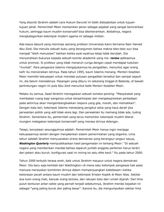 Yang disoroti Ibrahim adalah cara Hukum Darurat ini telah dieksploitasi untuk tujuan-
tujuan jahat. Pemerintah Mesir memainkan peran sebagai pejabat yang sangat berorientasi
hukum, sehingga kaum muslim konservatif bisa ditenteramkan. Akibatnya, negara
mengkategorikan kelompok modern agama ini sebagai militan.
Ada kasus absurd yang menimpa seorang profesor Universitas Kairo bernama Nasr Hamed
Abu-Zeid. Dia menulis sebuah buku yang berargumen bahwa makna teks-teks suci bisa
menjadi “lebih manusiawi” bahkan ketika ayat-ayatnya tetap tidak berubah. Dia
menyerahkan bukunya kepada sebuah komite akademik yang me- review aplikasinya
untuk promosi. Si profesor yang tidak menaruh curiga dengan cepat mendapat tuduhan
“murtad”. Para pengacara Islamis mengajukannya ke pengadilan, menuntut agar orang
kafir itu menceraikan istrinya. Pada tahun 1995, kaum Islamis menang. Menteri Keadilan
Mesir memiliki kekuasaan untuk menolak putusan pengadilan tersebut dan sampai sejauh
ini, dia belum menolaknya. Pasangan yang diburu ini sekarang tinggal di Belanda, di bawah
perlindungan negeri ini pula Abu-Zeid menuntut balik Menteri Keadilan Mesir.
Melalui itu semua, Saad Ibrahim menegaskan sebuah koneksi penting: “Masyarakat yang
membatasi ruang bagi warganya untuk berpartisipasi dan mengekspresikan perbedaan
pada akhirnya akan mengembangbiakkan respons yang gila, marah, dan mematikan”.
Dengan kata lain, kelompok Islamis mendulang pengikut setia yang haus darah jika
perwakilan politik yang adil tidak eksis lagi. Dan perwakilan itu memang tidak ada, tuding
Ibrahim. Sementara itu, pemerintah yang terus memonitor kelompok muslim liberal
mungkin melegakan kelompok konservatif yang merasa dirinya didengar.
Tetapi, kenyataan sesungguhnya adalah: Pemerintah Mesir hanya ingin menjaga
kekuasaannya sendiri dengan menjalankan sistem pemerintahan yang oligarkis. Lima
tahun setelah Ibrahim menyuarakan sirene demokrasi yang berangsur-angsur sayup,
Washington Quarterly mempublikasikan hasil pengamatan ini tentang Mesir: “Di sebuah
negara yang memberikan mandat bahwa separuh jumlah anggota parlemen harus terdiri
dari petani atau buruh, konfigurasi saat ini miring ke satu elite kecil.” Itu pada tahun 2000.
Tahun 2000 terbukti terasa aneh, baik untuk Ibrahim maupun untuk negara demokrasi
Mesir. Dia baru saja kembali dari Washington—di mana satu kelompok pengawas hak asasi
manusia merayakan komitmen dirinya dalam memperjuangkan kebebasan—ketika
kekerasan pecah antara kaum muslim dan kelompok Kristen Koptik di Mesir Atas. Sekitar
dua lusin orang mati, banyak orang terluka, dan ratusan toko dan rumah dijarah. Dari lima
puluh benturan antar-sekte yang pernah terjadi sebelumnya, Ibrahim menilai kejadian ini
sebagai “yang paling buruk dan paling besar”. Karena itu, dia mengumpulkan sekitar lima
 