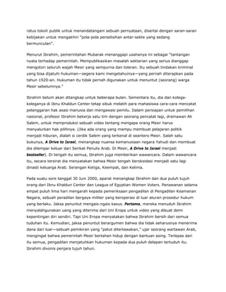 ratus tokoh publik untuk menandatangani sebuah pernyataan, disertai dengan saran-saran
kebijakan untuk mengakhiri “pola-pola perselisihan antar-sekte yang sedang
bermunculan”.
Menurut Ibrahim, pemerintahan Mubarak menanggapi usahanya ini sebagai “tantangan
nyata terhadap pemerintah. Mempublikasikan masalah sektarian yang serius dianggap
mengotori seluruh wajah Mesir yang sempurna dan toleran. Itu sebuah tindakan kriminal
yang bisa dijatuhi hukuman—segera kami mengetahuinya—yang pernah diterapkan pada
tahun 1920-an. Hukuman itu tidak pernah digunakan untuk menuntut (seorang) warga
Mesir sebelumnya.”
Ibrahim belum akan ditangkap untuk beberapa bulan. Sementara itu, dia dan kolega-
koleganya di Ibnu Khaldun Center tetap sibuk melatih para mahasiswa cara-cara mencatat
pelanggaran hak asasi manusia dan mengawasi pemilu. Dalam persiapan untuk pemilihan
nasional, profesor Ibrahim bekerja satu tim dengan seorang pencatat lagi, dramawan Ali
Salem, untuk memproduksi sebuah video tentang mengapa orang Mesir harus
menyalurkan hak pilihnya. (Jika ada orang yang mampu membuat pelajaran politik
menjadi hiburan, dialah si cerdik Salem yang terkenal di seantero Mesir. Salah satu
bukunya, A Drive to Israel, menangkap nuansa kemanusiaan negara Yahudi dan membuat
dia dilempar keluar dari Serikat Penulis Arab. Di Mesir, A Drive to Israel menjadi
bestseller). Di tengah itu semua, Ibrahim juga memberikan wawancara. Dalam wawancara
itu, secara tersirat dia menyatakan bahwa Mesir tengah beroksidasi menjadi satu lagi
dinasti keluarga Arab. Serangan Ketiga, Keempat, dan Kelima.
Pada suatu sore tanggal 30 Juni 2000, aparat menangkap Ibrahim dan dua puluh tujuh
orang dari Ibnu Khaldun Center dan League of Egyptian Women Voters. Penawanan selama
empat puluh lima hari mengarah kepada pemeriksaan pengadilan di Pengadilan Keamanan
Negara, sebuah peradilan bergaya militer yang beroperasi di luar aturan prosedur hukum
yang berlaku. Jaksa penuntut mengais-ngais kasus. Pertama, mereka menuduh Ibrahim
menyalahgunakan uang yang diterima dari Uni Eropa untuk video yang dibuat demi
kepentingan diri sendiri. Tapi Uni Eropa menyatakan bahwa Ibrahim bersih dari semua
tuduhan itu. Kemudian, jaksa penuntut berargumen bahwa dia tidak seharusnya menerima
dana dari luar—sebuah pemikiran yang “patut ditertawakan,” ujar seorang wartawan Arab,
mengingat bahwa pemerintah Mesir bertahan hidup dengan bantuan asing. Terlepas dari
itu semua, pengadilan menjatuhkan hukuman kepada dua puluh delapan tertuduh itu.
Ibrahim divonis penjara tujuh tahun.
 