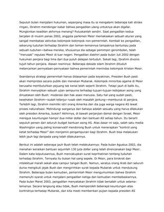 Sepuluh bulan menjalani hukuman, sepanjang masa itu ia mengalami beberapa kali stroke
ringan, Ibrahim mendengar kabar bahwa pengadilan ulang untuknya akan digelar.
Mungkinkan keadilan akhirnya menang? Putuskanlah sendiri. Saat pengadilan kedua
berjalan di musim panas 2002, anggota parlemen Mesir memaksakan sebuah aturan yang
sangat membatasi aktivitas kelompok-kelompok non-pemerintah. Kembali ke pengadilan,
sekarung tuduhan terhadap Ibrahim dan teman-temannya tampaknya bertumpu pada
sebuah tuduhan—bahwa mereka, khususnya dia sebagai pemimpin gerombolan, telah
“merusak” reputasi Mesir di luar negeri. Pengadilan diakhiri pada bulan Juli 2002 dengan
hukuman penjara bagi lima dari dua puluh delapan tertuduh. Sekali lagi, Ibrahim divonis
tujuh tahun penjara. Alasan resminya: Beberapa dekade silam Ibrahim dituduh
melancarkan pernyataan-pernyataan bahwa pemerintah menindas kelompok Kristen Mesir.
Seandainya strategi pemerintah hanya didasarkan pada keyakinan, Presiden Bush pasti
akan memprotes secara publik dan menekan Mubarak. Kelompok minoritas agama di Mesir
berusaha membutuhkan pejuang tak kenal lelah seperti Ibrahim. Tetapi jauh di balik itu,
Ibrahim menyajikan sebuah ujian sempurna terhadap tujuan-tujuan kebijakan asing yang
dinyatakan oleh Bush: moderasi dan hak asasi manusia. Satu hal yang sudah pasti,
kesehatan Ibrahim—sudah telanjur rusak oleh masalah jantung—memburuk di penjara.
Terlebih lagi, Ibrahim memiliki istri orang Amerika dan dia juga warga negara AS lewat
proses naturalisasi. Melindungi warganya dari bahaya adalah sesuatu yang harus dilakukan
oleh presiden Amerika, bukan? Akhirnya, di bawah perjanjian damai dengan Israel, Mesir
mereguk keuntungan hampir dua miliar dollar dari bantuan AS setiap tahun. Itu berarti
sepuluh persen dari seluruh budget bantuan asing AS. Atas dasar ini saja, salah satu media
Washington yang paling konservatif mendorong Bush untuk menerapkan “kontrol yang
ketat terhadap Mesir” dan menjamin pengampunan bagi Ibrahim. Bush bisa melakukan
lebih jauh lagi daripada yang telah dilakukannya.
Berikut ini adalah seberapa jauh Bush telah melakukannya: Pada bulan Agustus 2002, dia
menahan kenaikan bantuan sejumlah 130 juta dollar yang telah direncanakan bagi Mesir.
Dalam kata keputusannya, Bush mencakupkan surat keprihatinan tentang tuduhan
terhadap Ibrahim. Ternyata itu bukan hal yang sepele. Di Mesir, para birokrat dan
intelektual marah sekali atas campur tangan Bush. Namun, seratus orang Arab dari seluruh
dunia mengikuti jejak Bush dan mengirimkan surat kepada Mubarak untuk mendukung
Ibrahim. Beberapa bulan kemudian, pemerintah Mesir mengumumkan bahwa Ibrahim
memenuhi syarat untuk menjalani pengadilan ketiga dan kemudian membebaskannya.
Pada bulan Maret 2003, pengadilan menyatakan Ibrahim tidak bersalah untuk selama-
lamanya. Secara langsung atau tidak, Bush memperoleh beberapa keuntungan atas
kontrolnya terhadap Mubarak, dan kita mesti memberikan pujian kepada presiden AS
 