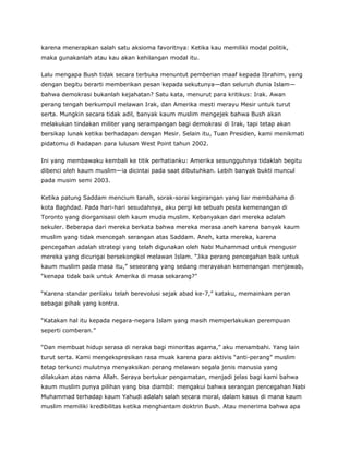 karena menerapkan salah satu aksioma favoritnya: Ketika kau memiliki modal politik,
maka gunakanlah atau kau akan kehilangan modal itu.
Lalu mengapa Bush tidak secara terbuka menuntut pemberian maaf kepada Ibrahim, yang
dengan begitu berarti memberikan pesan kepada sekutunya—dan seluruh dunia Islam—
bahwa demokrasi bukanlah kejahatan? Satu kata, menurut para kritikus: Irak. Awan
perang tengah berkumpul melawan Irak, dan Amerika mesti merayu Mesir untuk turut
serta. Mungkin secara tidak adil, banyak kaum muslim mengejek bahwa Bush akan
melakukan tindakan militer yang serampangan bagi demokrasi di Irak, tapi tetap akan
bersikap lunak ketika berhadapan dengan Mesir. Selain itu, Tuan Presiden, kami menikmati
pidatomu di hadapan para lulusan West Point tahun 2002.
Ini yang membawaku kembali ke titik perhatianku: Amerika sesungguhnya tidaklah begitu
dibenci oleh kaum muslim—ia dicintai pada saat dibutuhkan. Lebih banyak bukti muncul
pada musim semi 2003.
Ketika patung Saddam mencium tanah, sorak-sorai kegirangan yang liar membahana di
kota Baghdad. Pada hari-hari sesudahnya, aku pergi ke sebuah pesta kemenangan di
Toronto yang diorganisasi oleh kaum muda muslim. Kebanyakan dari mereka adalah
sekuler. Beberapa dari mereka berkata bahwa mereka merasa aneh karena banyak kaum
muslim yang tidak mencegah serangan atas Saddam. Aneh, kata mereka, karena
pencegahan adalah strategi yang telah digunakan oleh Nabi Muhammad untuk mengusir
mereka yang dicurigai bersekongkol melawan Islam. “Jika perang pencegahan baik untuk
kaum muslim pada masa itu,” seseorang yang sedang merayakan kemenangan menjawab,
“kenapa tidak baik untuk Amerika di masa sekarang?”
“Karena standar perilaku telah berevolusi sejak abad ke-7,” kataku, memainkan peran
sebagai pihak yang kontra.
“Katakan hal itu kepada negara-negara Islam yang masih memperlakukan perempuan
seperti comberan.”
“Dan membuat hidup serasa di neraka bagi minoritas agama,” aku menambahi. Yang lain
turut serta. Kami mengekspresikan rasa muak karena para aktivis “anti-perang” muslim
tetap terkunci mulutnya menyaksikan perang melawan segala jenis manusia yang
dilakukan atas nama Allah. Seraya bertukar pengamatan, menjadi jelas bagi kami bahwa
kaum muslim punya pilihan yang bisa diambil: mengakui bahwa serangan pencegahan Nabi
Muhammad terhadap kaum Yahudi adalah salah secara moral, dalam kasus di mana kaum
muslim memiliki kredibilitas ketika menghantam doktrin Bush. Atau menerima bahwa apa
 