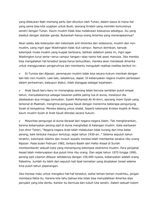 yang dilakukan Nabi memang perlu dan dituntun oleh Tuhan, dalam kasus di mana hal
yang sama bisa kita ucapkan untuk Bush, seorang Kristen yang memiliki komunenya
sendiri dengan Tuhan. Kaum muslim tidak bisa melakukan keduanya sekaligus. Itu yang
disebut dengan standar ganda. Bukankah hanya orang Amerika yang menerapkannya?
Akan selalu ada kelanjutan dari kelompok anti-Amerika dan isolasionis, muslim dan non-
muslim, yang ingin agar Washington tidak ikut campur. Namun demikian, banyak
kelompok muda muslim yang kuajak berbicara, bahkan sebelum pesta ini, ingin agar
Washington turut serta—terus campur tangan—atas nama hak asasi manusia. Jika mereka
bisa mengatakan hal tersebut tanpa harus terkucilkan, mereka akan mendesak Amerika
untuk menggunakan pengaruhnya dan membantu mengubah realitas-realitas berikut ini:
v Di Tunisia dan Aljazair, perempuan muslim tidak bisa secara hukum menikah dengan
laki-laki non-muslim. Laki-laki, sebaliknya, dapat. Di kebanyakan negara muslim perkosaan
dalam perkawinan, kalaupun diakui, tidak dianggap sebagai kejahatan.
v Arab Saudi baru-baru ini menangkap seorang lelaki berusia sembilan puluh empat
tahun, menyatakannya sebagai tawanan politik paling tua di dunia, meskipun dia
dibebaskan dua minggu kemudian. Syekh Mohamed Ali Al-Amri, seorang imam Syiah yang
terkenal di Madinah, menghina penguasa Saudi dengan menerima beberapa pengunjung
Syiah di tempatnya. Mereka datang untuk shalat. Seperti kelompok Kristen Koptik di Mesir,
kaum muslim Syiah di Arab Saudi ditindas secara hukum.
v Mayoritas pengungsi di dunia berasal dari negara-negara Islam. Tak mengherankan,
karena kebanyakan perang sipil di dunia menghebat di kalangan muslim. Kata wartawan
Iran Amir Taheri, “Negara-negara Arab telah melakukan tidak kurang dari lima belas
perang, baik terbuka maupun tertutup, sejak tahun 1930-an…” Selama sepuluh tahun
terakhir, kelompok Islamis dan musuh sosialis mereka telah membantai seratus ribu orang
Aljazair. Pada bulan Februari 1982, tentara Baath dari Hafez Assad di Suriah
membombardir sebuah kota yang menampung kelompok ekstremis muslim. Para penjahat
Assad telah melenyapkan dua puluh lima ribu orang. Dan sejak tahun 1975 hingga 1990,
perang sipil Libanon dibayar setidaknya dengan 150.000 nyawa, kebanyakan adalah orang
Palestina. Jumlah itu lebih dari sepuluh kali lipat kematian yang diciptakan Israel selama
lima puluh tahun peperangan.
Jika merasa malu untuk mengakui hal-hal tersebut, wahai teman-teman muslimku, jangan
membaca fakta itu. Karena kita tahu bahwa kita tidak bisa menyalahkan Amerika atas
penyakit yang kita derita. Kanker itu bermula dari tubuh kita sendiri. Dalam sebuah kolom
 