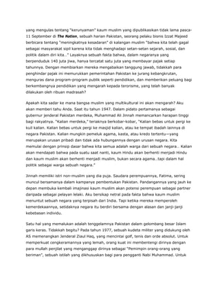 yang mengulas tentang “kerunyaman” kaum muslim yang dipublikasikan tidak lama pasca-
11 September di The Nation, sebuah harian Pakistan, seorang pelaku bisnis Izzat Majeed
berbicara tentang “meningkatnya kesadaran” di kalangan muslim “bahwa kita telah gagal
sebagai masyarakat sipil karena kita tidak menghadapi setan-setan sejarah, sosial, dan
politik dalam diri kita…” Layaknya sebuah fakta bahwa, dalam negaranya yang
berpenduduk 140 juta jiwa, hanya tercatat satu juta yang membayar pajak setiap
tahunnya. Dengan membiarkan mereka mengabaikan tanggung jawab, tidakkah para
penghindar pajak ini memurukkan pemerintahan Pakistan ke jurang kebangkrutan,
menguras dana program-program publik seperti pendidikan, dan memberikan peluang bagi
berkembangnya pendidikan yang mengarah kepada terorisme, yang telah banyak
dilakukan oleh ribuan madrasah?
Apakah kita sadar ke mana bangsa muslim yang multikultural ini akan mengarah? Aku
akan memberi tahu Anda. Saat itu tahun 1947. Dalam pidato pertamanya sebagai
gubernur jenderal Pakistan merdeka, Muhammad Ali Jinnah memancarkan harapan tinggi
bagi rakyatnya. “Kalian merdeka,” teriaknya berkobar-kobar, “Kalian bebas untuk pergi ke
kuil kalian. Kalian bebas untuk pergi ke masjid kalian, atau ke tempat ibadah lainnya di
negara Pakistan. Kalian mungkin pemeluk agama, kasta, atau kredo tertentu—yang
merupakan urusan pribadi dan tidak ada hubungannya dengan urusan negara. Kita
memulai dengan prinsip dasar bahwa kita semua adalah warga dari sebuah negara… Kalian
akan mendapati bahwa pada suatu saat nanti, kaum Hindu akan berhenti menjadi Hindu
dan kaum muslim akan berhenti menjadi muslim, bukan secara agama…tapi dalam hal
politik sebagai warga sebuah negara.”
Jinnah memiliki istri non-muslim yang dia puja. Saudara perempuannya, Fatima, sering
muncul bersamanya dalam kampanye pembentukan Pakistan. Pandangannya yang jauh ke
depan membuka kembali imajinasi kaum muslim akan potensi perempuan sebagai partner
daripada sebagai pelayan lelaki. Aku bersikap netral pada fakta bahwa kaum muslim
menuntut sebuah negara yang terpisah dari India. Tapi ketika mereka memperoleh
kemerdekaannya, setidaknya negara itu berdiri bersama dengan alasan dan janji-janji
kebebasan individu.
Satu hal yang memalukan adalah tenggelamnya Pakistan dalam gelombang besar Islam
garis keras. Tidakkah begitu? Pada tahun 1977, sebuah kudeta militer yang didukung oleh
AS memenangkan Jenderal Ziaul Haq, yang mencintai golf, tenis dan orde absolut. Untuk
memperkuat cengkeramannya yang lemah, orang kuat ini membentengi dirinya dengan
para mullah penjilat yang menganggap dirinya sebagai “Pemimpin orang-orang yang
beriman”, sebuah istilah yang dikhususkan bagi para pengganti Nabi Muhammad. Untuk
 