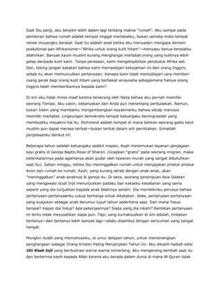 Saat Ibu pergi, aku berpikir lebih dalam lagi tentang makna “rumah”. Aku sampai pada
pemikiran bahwa rumah adalah tempat tinggal martabatku, bukan semata-mata tempat
nenek moyangku berasal. Saat itu adalah awal ketika aku menyadari mengapa demam
poskolonial pan-Afrikanisme—“Afrika untuk orang kulit hitam”—menyapu benua tempatku
dilahirkan. Banyak kaum muslim kurang menghargai martabat orang yang kulitnya lebih
gelap daripada kulit kami. Tanpa perasaan, kami mengeksploitasi penduduk Afrika asli.
Dan, tolong jangan katakan bahwa kami mempelajari kekejaman ini dari orang Inggris,
sebab itu akan memunculkan pertanyaan: Kenapa kami tidak mempelajari cara memberi
ruang gerak bagi orang kulit hitam yang berbakat wirausaha sebagaimana halnya orang
Inggris telah memberikannya kepada kami?
Di sini aku tidak minta maaf karena terserang oleh fakta bahwa aku pernah memiliki
seorang Tomasi. Aku yakin, kebanyakan dari Anda pun menentang perbudakan. Namun,
bukan Islam yang membantu mengembangkan keyakinanku bahwa setiap manusia
memiliki martabat. Lingkungan demokratis tempat keluargaku bermigrasilah yang
membuatku meyakini hal itu. Richmond adalah tempat di mana bahkan seorang gadis kecil
muslim pun dapat merasa terikat—bukan terikat dalam arti pernikahan. Simaklah
penjelasanku berikut ini.
Beberapa tahun setelah keluargaku sedikit mapan, Ayah menemukan layanan penjagaan
bayi gratis di Gereja Baptis Rose of Sharon. (Ucapkan “gratis” pada seorang imigran, maka
keterikatannya pada agamanya akan pudar oleh tawaran murah yang sangat dibutuhkan
saat itu). Saban minggu, ketika Ibu meninggalkan rumah untuk menjajakan produk-produk
Avon dari rumah ke rumah, Ayah, yang kurang akrab dengan anak-anak, akan
”meninggalkan” anak-anaknya di gereja itu. Di sana, seorang perempuan Asia Selatan
yang mengawasi studi Injil menunjukkan padaku dan kakakku kesabaran yang sama
seperti yang dia tunjukkan kepada anak lelakinya sendiri. Dia membikinku percaya bahwa
pertanyaan-pertanyaanku cukup berharga untuk dikatakan. Jelas, pertanyaan-pertanyaan
yang kuajukan sebagai anak berumur tujuh tahun sederhana saja: Dari mana Yesus
berasal? Kapan dia hidup? Apa pekerjaannya? Siapa yang dia nikahi? Rentetan pertanyaan
ini tentu tidak meyusahkan siapa pun. Tapi, yang kumaksudkan di sini adalah, tindakan
bertanya—dan bertanya lebih banyak lagi—selalu disambut dengan senyuman yang sangat
hangat.
Mungkin itulah yang memotivasiku, di umur delapan tahun, untuk memenangkan
penghargaan sebagai Orang Kristen Paling Menjanjikan Tahun Ini. Aku dikasih hadiah edisi
101 Kisah Injil yang berilustrasi warna-warna cemerlang. Aku mengenang kembali saat itu
dan berterima kasih kepada Allah karena aku berada dalam dunia di mana Al-Quran tidak
 