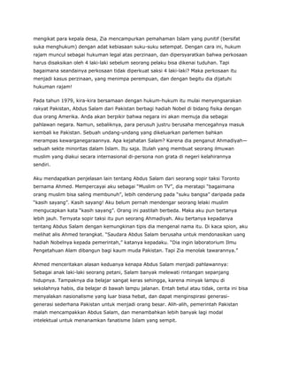 mengikat para kepala desa, Zia mencampurkan pemahaman Islam yang punitif (bersifat
suka menghukum) dengan adat kebiasaan suku-suku setempat. Dengan cara ini, hukum
rajam muncul sebagai hukuman legal atas perzinaan, dan dipersyaratkan bahwa perkosaan
harus disaksikan oleh 4 laki-laki sebelum seorang pelaku bisa dikenai tuduhan. Tapi
bagaimana seandainya perkosaan tidak diperkuat saksi 4 laki-laki? Maka perkosaan itu
menjadi kasus perzinaan, yang menimpa perempuan, dan dengan begitu dia dijatuhi
hukuman rajam!
Pada tahun 1979, kira-kira bersamaan dengan hukum-hukum itu mulai menyengsarakan
rakyat Pakistan, Abdus Salam dari Pakistan berbagi hadiah Nobel di bidang fisika dengan
dua orang Amerika. Anda akan berpikir bahwa negara ini akan memuja dia sebagai
pahlawan negara. Namun, sebaliknya, para perusuh justru berusaha mencegahnya masuk
kembali ke Pakistan. Sebuah undang-undang yang dikeluarkan parlemen bahkan
merampas kewarganegaraannya. Apa kejahatan Salam? Karena dia penganut Ahmadiyah—
sebuah sekte minoritas dalam Islam. Itu saja. Itulah yang membuat seorang ilmuwan
muslim yang diakui secara internasional di-persona non grata di negeri kelahirannya
sendiri.
Aku mendapatkan penjelasan lain tentang Abdus Salam dari seorang sopir taksi Toronto
bernama Ahmed. Mempercayai aku sebagai “Muslim on TV”, dia meratapi “bagaimana
orang muslim bisa saling membunuh”, lebih cenderung pada “suku bangsa” daripada pada
“kasih sayang”. Kasih sayang! Aku belum pernah mendengar seorang lelaki muslim
mengucapkan kata “kasih sayang”. Orang ini pastilah berbeda. Maka aku pun bertanya
lebih jauh. Ternyata sopir taksi itu pun seorang Ahmadiyah. Aku bertanya kepadanya
tentang Abdus Salam dengan kemungkinan tipis dia mengenal nama itu. Di kaca spion, aku
melihat alis Ahmed terangkat. “Saudara Abdus Salam berusaha untuk mendonasikan uang
hadiah Nobelnya kepada pemerintah,” katanya kepadaku. “Dia ingin laboratorium Ilmu
Pengetahuan Alam dibangun bagi kaum muda Pakistan. Tapi Zia menolak tawarannya.”
Ahmed menceritakan alasan keduanya kenapa Abdus Salam menjadi pahlawannya:
Sebagai anak laki-laki seorang petani, Salam banyak melewati rintangan sepanjang
hidupnya. Tampaknya dia belajar sangat keras sehingga, karena minyak lampu di
sekolahnya habis, dia belajar di bawah lampu jalanan. Entah betul atau tidak, cerita ini bisa
menyalakan nasionalisme yang luar biasa hebat, dan dapat menginspirasi generasi-
generasi sederhana Pakistan untuk menjadi orang besar. Alih-alih, pemerintah Pakistan
malah mencampakkan Abdus Salam, dan menambahkan lebih banyak lagi modal
intelektual untuk menanamkan fanatisme Islam yang sempit.
 