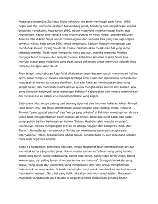 Prasangka-prasangka Zia tetap hidup sekalipun dia telah meninggal pada tahun 1988.
Sejak saat itu, Islamisme ekstrem berkembang pesat, berutang budi sangat besar kepada
geopolitik yang kotor. Pada tahun 1989, ribuan mujahidin melawan invasi Soviet atas
Afghanistan. Ketika para tentara Arab muslim pulang ke Teluk Persia, pasukan-pasukan
Amerika tiba di Arab Saudi untuk melindunginya dari serbuan Irak yang bisa saja terjadi
sewaktu-waktu. Pada tahun 1990, Anda tentu ingat, Saddam Hussein menginvasi dan
menduduki Kuwait. Orang Saudi takut kalau Saddam akan melakukan hal yang sama
terhadap mereka. Tidak ingin mengambil risiko apa pun, mereka meminta Amerika
menjaga tanah mereka—dan minyak mereka. Kehadiran Amerika di Arab Saudi bisa
menjadi alasan para mujahidin yang tidak punya pekerjaan untuk menyusun sebuah jihad
terhadap kerajaan Arab Saudi.
Akan tetapi, uang tebusan Raja Fahd dikeluarkan besar-besaran untuk menghindari hal itu.
Petro-dollar mengucur melalui lembaga-lembaga amal Islam dan mendorong pertumbuhan
madrasah di wilayah itu secara signifikan. Dari situ Pakistan mendapatkan dana yang
sangat besar, dan madrasah-madrasahnya segera menghasilkan alumni elite Taliban. Apa
yang dilakukan kelompok kelas menengah Pakistan? Kebanyakan dari mereka membiarkan
diri mereka ikut ke dalam arus fundamentalisme yang kejam.
Satu suara tidak setuju datang dari seorang diplomat dan ilmuwan Pakistan, Akbar Ahmed.
Pada tahun 1997, dia mulai memfilmkan sebuah biografi epik tentang Jinnah. Menurut
Ahmed, “para pejabat penting” dan “warga yang prihatin” di Pakistan mengingatkan dirinya
untuk tidak menggambarkan Islam toleran ala Jinnah. Beberapa surat kabar dan partai-
partai politik bahkan berhalusinasi bahwa “Salman Rushdie telah menulis skripnya”.
Puncaknya, mereka menganggap proyek ini sebagai “bagian dari konspirasi Hindu dan
Zionis”. Ahmed tetap memproduksi film itu dan memenangi beberapa penghargaan
internasional. Tetapi, sebagaimana Abdus Salam, penghargaan itu pun dipandang sebelah
mata oleh negerinya sendiri.
Sejak 11 September, pemimpin Pakistan, Pervez Musharraf telah memberanikan diri dan
menyatakan hal yang sudah jelas: Kaum muslim zaman ini “adalah yang paling miskin,
paling buta huruf, paling terbelakang, paling tidak sehat, paling tidak tercerahkan, paling
kekurangan, dan paling lemah di antara semua ras manusia”. Sungguh kata-kata yang
bagus, yang keluar dari seseorang yang mengingkari janji-janji untuk mengeliminasi
hukum-hukum yang kejam. Ia telah mengingkari janji untuk memberikan regulasi kepada
madrasah-madrasah. Satu hal yang tidak dikatakan oleh Musharraf adalah: Madrasah-
madrasah yang dikelola para mullah di negaranya terus melahirkan generasi bodoh.
 