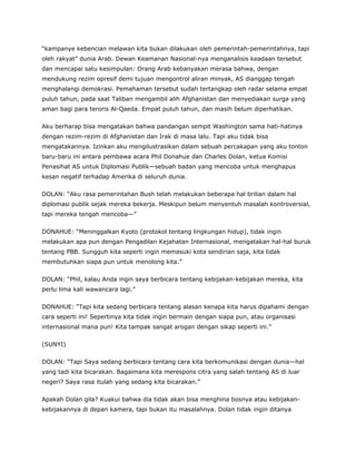 “kampanye kebencian melawan kita bukan dilakukan oleh pemerintah-pemerintahnya, tapi
oleh rakyat” dunia Arab. Dewan Keamanan Nasional-nya menganalisis keadaan tersebut
dan mencapai satu kesimpulan: Orang Arab kebanyakan merasa bahwa, dengan
mendukung rezim opresif demi tujuan mengontrol aliran minyak, AS dianggap tengah
menghalangi demokrasi. Pemahaman tersebut sudah tertangkap oleh radar selama empat
puluh tahun, pada saat Taliban mengambil alih Afghanistan dan menyediakan surga yang
aman bagi para teroris Al-Qaeda. Empat puluh tahun, dan masih belum diperhatikan.
Aku berharap bisa mengatakan bahwa pandangan sempit Washington sama hati-hatinya
dengan rezim-rezim di Afghanistan dan Irak di masa lalu. Tapi aku tidak bisa
mengatakannya. Izinkan aku mengilustrasikan dalam sebuah percakapan yang aku tonton
baru-baru ini antara pembawa acara Phil Donahue dan Charles Dolan, ketua Komisi
Penasihat AS untuk Diplomasi Publik—sebuah badan yang mencoba untuk menghapus
kesan negatif terhadap Amerika di seluruh dunia.
DOLAN: “Aku rasa pemerintahan Bush telah melakukan beberapa hal brilian dalam hal
diplomasi publik sejak mereka bekerja. Meskipun belum menyentuh masalah kontroversial,
tapi mereka tengah mencoba—”
DONAHUE: “Meninggalkan Kyoto (protokol tentang lingkungan hidup), tidak ingin
melakukan apa pun dengan Pengadilan Kejahatan Internasional, mengatakan hal-hal buruk
tentang PBB. Sungguh kita seperti ingin memasuki kota sendirian saja, kita tidak
membutuhkan siapa pun untuk menolong kita.”
DOLAN: “Phil, kalau Anda ingin saya berbicara tentang kebijakan-kebijakan mereka, kita
perlu lima kali wawancara lagi.”
DONAHUE: “Tapi kita sedang berbicara tentang alasan kenapa kita harus dipahami dengan
cara seperti ini! Sepertinya kita tidak ingin bermain dengan siapa pun, atau organisasi
internasional mana pun! Kita tampak sangat arogan dengan sikap seperti ini.”
(SUNYI)
DOLAN: “Tapi Saya sedang berbicara tentang cara kita berkomunikasi dengan dunia—hal
yang tadi kita bicarakan. Bagaimana kita merespons citra yang salah tentang AS di luar
negeri? Saya rasa itulah yang sedang kita bicarakan.”
Apakah Dolan gila? Kuakui bahwa dia tidak akan bisa menghina bosnya atau kebijakan-
kebijakannya di depan kamera, tapi bukan itu masalahnya. Dolan tidak ingin ditanya
 