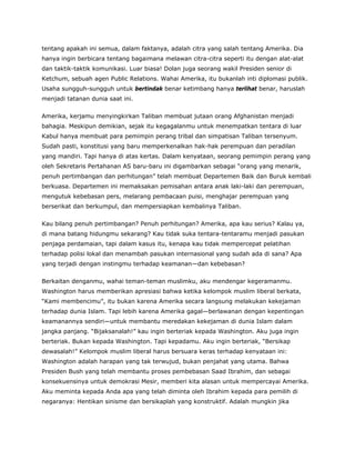 tentang apakah ini semua, dalam faktanya, adalah citra yang salah tentang Amerika. Dia
hanya ingin berbicara tentang bagaimana melawan citra-citra seperti itu dengan alat-alat
dan taktik-taktik komunikasi. Luar biasa! Dolan juga seorang wakil Presiden senior di
Ketchum, sebuah agen Public Relations. Wahai Amerika, itu bukanlah inti diplomasi publik.
Usaha sungguh-sungguh untuk bertindak benar ketimbang hanya terlihat benar, haruslah
menjadi tatanan dunia saat ini.
Amerika, kerjamu menyingkirkan Taliban membuat jutaan orang Afghanistan menjadi
bahagia. Meskipun demikian, sejak itu kegagalanmu untuk menempatkan tentara di luar
Kabul hanya membuat para pemimpin perang tribal dan simpatisan Taliban tersenyum.
Sudah pasti, konstitusi yang baru memperkenalkan hak-hak perempuan dan peradilan
yang mandiri. Tapi hanya di atas kertas. Dalam kenyataan, seorang pemimpin perang yang
oleh Sekretaris Pertahanan AS baru-baru ini digambarkan sebagai “orang yang menarik,
penuh pertimbangan dan perhitungan” telah membuat Departemen Baik dan Buruk kembali
berkuasa. Departemen ini memaksakan pemisahan antara anak laki-laki dan perempuan,
mengutuk kebebasan pers, melarang pembacaan puisi, menghajar perempuan yang
berserikat dan berkumpul, dan mempersiapkan kembalinya Taliban.
Kau bilang penuh pertimbangan? Penuh perhitungan? Amerika, apa kau serius? Kalau ya,
di mana batang hidungmu sekarang? Kau tidak suka tentara-tentaramu menjadi pasukan
penjaga perdamaian, tapi dalam kasus itu, kenapa kau tidak mempercepat pelatihan
terhadap polisi lokal dan menambah pasukan internasional yang sudah ada di sana? Apa
yang terjadi dengan instingmu terhadap keamanan—dan kebebasan?
Berkaitan denganmu, wahai teman-teman muslimku, aku mendengar kegeramanmu.
Washington harus memberikan apresiasi bahwa ketika kelompok muslim liberal berkata,
“Kami membencimu”, itu bukan karena Amerika secara langsung melakukan kekejaman
terhadap dunia Islam. Tapi lebih karena Amerika gagal—berlawanan dengan kepentingan
keamanannya sendiri—untuk membantu meredakan kekejaman di dunia Islam dalam
jangka panjang. “Bijaksanalah!” kau ingin berteriak kepada Washington. Aku juga ingin
berteriak. Bukan kepada Washington. Tapi kepadamu. Aku ingin berteriak, “Bersikap
dewasalah!” Kelompok muslim liberal harus bersuara keras terhadap kenyataan ini:
Washington adalah harapan yang tak terwujud, bukan penjahat yang utama. Bahwa
Presiden Bush yang telah membantu proses pembebasan Saad Ibrahim, dan sebagai
konsekuensinya untuk demokrasi Mesir, memberi kita alasan untuk mempercayai Amerika.
Aku meminta kepada Anda apa yang telah diminta oleh Ibrahim kepada para pemilih di
negaranya: Hentikan sinisme dan bersikaplah yang konstruktif. Adalah mungkin jika
 