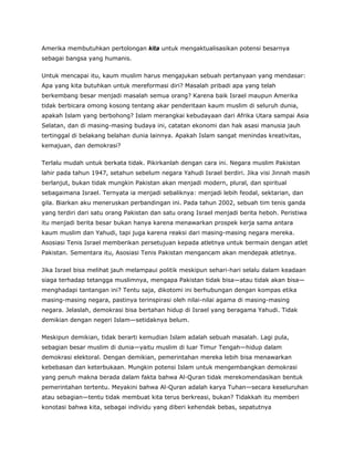 Amerika membutuhkan pertolongan kita untuk mengaktualisasikan potensi besarnya
sebagai bangsa yang humanis.
Untuk mencapai itu, kaum muslim harus mengajukan sebuah pertanyaan yang mendasar:
Apa yang kita butuhkan untuk mereformasi diri? Masalah pribadi apa yang telah
berkembang besar menjadi masalah semua orang? Karena baik Israel maupun Amerika
tidak berbicara omong kosong tentang akar penderitaan kaum muslim di seluruh dunia,
apakah Islam yang berbohong? Islam merangkai kebudayaan dari Afrika Utara sampai Asia
Selatan, dan di masing-masing budaya ini, catatan ekonomi dan hak asasi manusia jauh
tertinggal di belakang belahan dunia lainnya. Apakah Islam sangat menindas kreativitas,
kemajuan, dan demokrasi?
Terlalu mudah untuk berkata tidak. Pikirkanlah dengan cara ini. Negara muslim Pakistan
lahir pada tahun 1947, setahun sebelum negara Yahudi Israel berdiri. Jika visi Jinnah masih
berlanjut, bukan tidak mungkin Pakistan akan menjadi modern, plural, dan spiritual
sebagaimana Israel. Ternyata ia menjadi sebaliknya: menjadi lebih feodal, sektarian, dan
gila. Biarkan aku meneruskan perbandingan ini. Pada tahun 2002, sebuah tim tenis ganda
yang terdiri dari satu orang Pakistan dan satu orang Israel menjadi berita heboh. Peristiwa
itu menjadi berita besar bukan hanya karena menawarkan prospek kerja sama antara
kaum muslim dan Yahudi, tapi juga karena reaksi dari masing-masing negara mereka.
Asosiasi Tenis Israel memberikan persetujuan kepada atletnya untuk bermain dengan atlet
Pakistan. Sementara itu, Asosiasi Tenis Pakistan mengancam akan mendepak atletnya.
Jika Israel bisa melihat jauh melampaui politik meskipun sehari-hari selalu dalam keadaan
siaga terhadap tetangga muslimnya, mengapa Pakistan tidak bisa—atau tidak akan bisa—
menghadapi tantangan ini? Tentu saja, dikotomi ini berhubungan dengan kompas etika
masing-masing negara, pastinya terinspirasi oleh nilai-nilai agama di masing-masing
negara. Jelaslah, demokrasi bisa bertahan hidup di Israel yang beragama Yahudi. Tidak
demikian dengan negeri Islam—setidaknya belum.
Meskipun demikian, tidak berarti kemudian Islam adalah sebuah masalah. Lagi pula,
sebagian besar muslim di dunia—yaitu muslim di luar Timur Tengah—hidup dalam
demokrasi elektoral. Dengan demikian, pemerintahan mereka lebih bisa menawarkan
kebebasan dan keterbukaan. Mungkin potensi Islam untuk mengembangkan demokrasi
yang penuh makna berada dalam fakta bahwa Al-Quran tidak merekomendasikan bentuk
pemerintahan tertentu. Meyakini bahwa Al-Quran adalah karya Tuhan—secara keseluruhan
atau sebagian—tentu tidak membuat kita terus berkreasi, bukan? Tidakkah itu memberi
konotasi bahwa kita, sebagai individu yang diberi kehendak bebas, sepatutnya
 