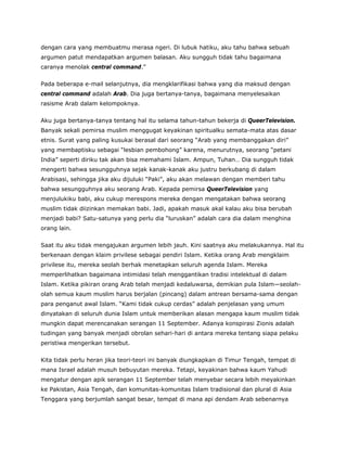dengan cara yang membuatmu merasa ngeri. Di lubuk hatiku, aku tahu bahwa sebuah
argumen patut mendapatkan argumen balasan. Aku sungguh tidak tahu bagaimana
caranya menolak central command.”
Pada beberapa e-mail selanjutnya, dia mengklarifikasi bahwa yang dia maksud dengan
central command adalah Arab. Dia juga bertanya-tanya, bagaimana menyelesaikan
rasisme Arab dalam kelompoknya.
Aku juga bertanya-tanya tentang hal itu selama tahun-tahun bekerja di QueerTelevision.
Banyak sekali pemirsa muslim menggugat keyakinan spiritualku semata-mata atas dasar
etnis. Surat yang paling kusukai berasal dari seorang “Arab yang membanggakan diri”
yang membaptisku sebagai “lesbian pembohong” karena, menurutnya, seorang “petani
India” seperti diriku tak akan bisa memahami Islam. Ampun, Tuhan… Dia sungguh tidak
mengerti bahwa sesungguhnya sejak kanak-kanak aku justru berkubang di dalam
Arabisasi, sehingga jika aku dijuluki “Paki”, aku akan melawan dengan memberi tahu
bahwa sesungguhnya aku seorang Arab. Kepada pemirsa QueerTelevision yang
menjulukiku babi, aku cukup merespons mereka dengan mengatakan bahwa seorang
muslim tidak diizinkan memakan babi. Jadi, apakah masuk akal kalau aku bisa berubah
menjadi babi? Satu-satunya yang perlu dia “luruskan” adalah cara dia dalam menghina
orang lain.
Saat itu aku tidak mengajukan argumen lebih jauh. Kini saatnya aku melakukannya. Hal itu
berkenaan dengan klaim privilese sebagai pendiri Islam. Ketika orang Arab mengklaim
privilese itu, mereka seolah berhak menetapkan seluruh agenda Islam. Mereka
memperlihatkan bagaimana intimidasi telah menggantikan tradisi intelektual di dalam
Islam. Ketika pikiran orang Arab telah menjadi kedaluwarsa, demikian pula Islam—seolah-
olah semua kaum muslim harus berjalan (pincang) dalam antrean bersama-sama dengan
para penganut awal Islam. “Kami tidak cukup cerdas” adalah penjelasan yang umum
dinyatakan di seluruh dunia Islam untuk memberikan alasan mengapa kaum muslim tidak
mungkin dapat merencanakan serangan 11 September. Adanya konspirasi Zionis adalah
tudingan yang banyak menjadi obrolan sehari-hari di antara mereka tentang siapa pelaku
peristiwa mengerikan tersebut.
Kita tidak perlu heran jika teori-teori ini banyak diungkapkan di Timur Tengah, tempat di
mana Israel adalah musuh bebuyutan mereka. Tetapi, keyakinan bahwa kaum Yahudi
mengatur dengan apik serangan 11 September telah menyebar secara lebih meyakinkan
ke Pakistan, Asia Tengah, dan komunitas-komunitas Islam tradisional dan plural di Asia
Tenggara yang berjumlah sangat besar, tempat di mana api dendam Arab sebenarnya
 