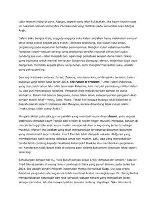 tidak relevan hidup di sana. Kecuali, seperti yang telah kukatakan, jika kaum muslim saat
ini bukanlah sebuah komunitas internasional yang terbatas pada komunitas suku bangsa
Arab.
Dalam suku bangsa Arab, anggota-anggota suku kelas rendahan harus melakukan sumpah
setia tanpa syarat kepada para syekh. Identitas seseorang, jika bukan rasa aman,
bergantung pada kepatuhan terhadap pemimpinnya. Mungkin itulah sebabnya konflik
Palestina-Israel—sebuah perang yang sebetulnya bersifat regional dilihat dari sudut
pandang apa pun—telah menjadi batu ujian bagi persatuan seluruh dunia Islam. Sikap
yang bijaksana untuk menilai kenyataan bukannya dianggap relevan, melainkan juga tidak
dianjurkan. Memihak kepada posisi yang benar, demi menghormati ikatan suku, adalah
yang paling penting.
Seorang wartawan veteran, Fareed Zakaria, membenarkan pandanganku tersebut dalam
bukunya yang terbit pada tahun 2003, The Future of Freedom. “Umat Islam Indonesia,
yang dua puluh tahun lalu tidak tahu letak Palestina, kini menjadi pendukung militan dalam
isu apa pun menyangkut Palestina. Pengaruh Arab meluas bahkan sampai ke dunia
arsitektur. Dalam hal bentuk bangunan, dunia Islam selalu mencampurkan pengaruh Arab
dengan tradisi lokal—Hindu, Jawa, Rusia. Tetapi kini budaya-budaya lokal diabaikan di
daerah-daerah seperti Indonesia dan Malaysia, karena dipandang tidak cukup islami
(maksudnya, tidak cukup Arab).”
Mungkin akibat pola pikir gurun pasirlah yang membuat munculnya zhimmi, yaitu represi
sistematis terhadap kaum Yahudi dan Kristen di negeri-negeri muslim. Mengapa, bahkan di
puncak tertinggi toleransi, kaum muslim memperlakukan orang-orang tertentu sebagai
makhluk inferior? Hal apakah yang telah mengarahkan terciptanya dokumen-dokumen
yang diskriminatif seperti Pakta Umar? Pastilah lebih daripada sekadar Al-Quran yang
membolehkan kasih sayang terhadap umat non-muslim. Lalu, apa yang menyebabkan
bandul lebih condong kepada fanatisme kelompok? Biarkan aku memberikan penjelasan
ini: Kesetaraan tidak dapat eksis di padang pasir selama taksonomi kesukuan tetap seperti
sekarang.
Sehubungan dengan hal itu, “kita butuh banyak sekali kritik terhadap diri sendiri,” kata Dr.
Eyad Sarraj padaku di ruang tamu rumahnya di Gaza yang penuh hiasan, pada bulan Juli
2003. Dia adalah pendiri Program Kesehatan Mental Komunitas Gaza. Dia juga orang
Palestina yang keterusterangannya telah membuat Arafat menangkapnya. Dr. Sarraj lantas
mengungkapkan ketakutan dan rasa-bersalah-ciptaan-sendiri yang menjadikan Israel
sebagai penindas, lalu dia menyampaikan sesuatu tentang rakyatnya: “Aku tahu kami
 