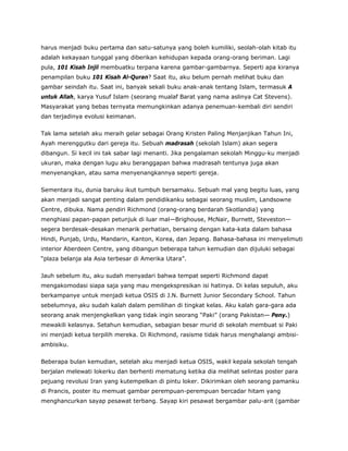 harus menjadi buku pertama dan satu-satunya yang boleh kumiliki, seolah-olah kitab itu
adalah kekayaan tunggal yang diberikan kehidupan kepada orang-orang beriman. Lagi
pula, 101 Kisah Injil membuatku terpana karena gambar-gambarnya. Seperti apa kiranya
penampilan buku 101 Kisah Al-Quran? Saat itu, aku belum pernah melihat buku dan
gambar seindah itu. Saat ini, banyak sekali buku anak-anak tentang Islam, termasuk A
untuk Allah, karya Yusuf Islam (seorang mualaf Barat yang nama aslinya Cat Stevens).
Masyarakat yang bebas ternyata memungkinkan adanya penemuan-kembali diri sendiri
dan terjadinya evolusi keimanan.
Tak lama setelah aku meraih gelar sebagai Orang Kristen Paling Menjanjikan Tahun Ini,
Ayah merenggutku dari gereja itu. Sebuah madrasah (sekolah Islam) akan segera
dibangun. Si kecil ini tak sabar lagi menanti. Jika pengalaman sekolah Minggu-ku menjadi
ukuran, maka dengan lugu aku beranggapan bahwa madrasah tentunya juga akan
menyenangkan, atau sama menyenangkannya seperti gereja.
Sementara itu, dunia baruku ikut tumbuh bersamaku. Sebuah mal yang begitu luas, yang
akan menjadi sangat penting dalam pendidikanku sebagai seorang muslim, Landsowne
Centre, dibuka. Nama pendiri Richmond (orang-orang berdarah Skotlandia) yang
menghiasi papan-papan petunjuk di luar mal—Brighouse, McNair, Burnett, Steveston—
segera berdesak-desakan menarik perhatian, bersaing dengan kata-kata dalam bahasa
Hindi, Punjab, Urdu, Mandarin, Kanton, Korea, dan Jepang. Bahasa-bahasa ini menyelimuti
interior Aberdeen Centre, yang dibangun beberapa tahun kemudian dan dijuluki sebagai
“plaza belanja ala Asia terbesar di Amerika Utara”.
Jauh sebelum itu, aku sudah menyadari bahwa tempat seperti Richmond dapat
mengakomodasi siapa saja yang mau mengekspresikan isi hatinya. Di kelas sepuluh, aku
berkampanye untuk menjadi ketua OSIS di J.N. Burnett Junior Secondary School. Tahun
sebelumnya, aku sudah kalah dalam pemilihan di tingkat kelas. Aku kalah gara-gara ada
seorang anak menjengkelkan yang tidak ingin seorang “Paki” (orang Pakistan— Peny.)
mewakili kelasnya. Setahun kemudian, sebagian besar murid di sekolah membuat si Paki
ini menjadi ketua terpilih mereka. Di Richmond, rasisme tidak harus menghalangi ambisi-
ambisiku.
Beberapa bulan kemudian, setelah aku menjadi ketua OSIS, wakil kepala sekolah tengah
berjalan melewati lokerku dan berhenti mematung ketika dia melihat selintas poster para
pejuang revolusi Iran yang kutempelkan di pintu loker. Dikirimkan oleh seorang pamanku
di Prancis, poster itu memuat gambar perempuan-perempuan bercadar hitam yang
menghancurkan sayap pesawat terbang. Sayap kiri pesawat bergambar palu-arit (gambar
 